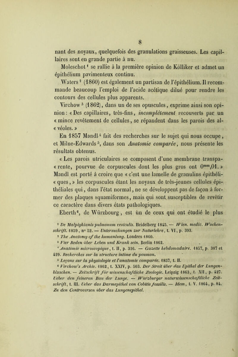 nant des noyaux, quelquefois des granulations graisseuses. Les capil- laires sont en grande partie à nu. Moleschot1 se rallie à la première opinion de Kolliker et admet un épithélium pavimenteux continu. Waters2 (1860) est également un partisan de l’épithélium. Il recom- mande beaucoup l’emploi de l’acide acétique dilué pour rendre les contours des cellules plus apparents. Virchow3 (1862), dans un de ses opuscules, exprime ainsi son opi- nion: «Des capillaires, très-fins, incomplètement recouverts par un «mince revêtement de cellules, se répandent dans les parois des al- « véoles. y> En 1857 Mandl4 fait des recherches sur le sujet qui nous occupe, et Milne-Edwards5, dans son Anatomie comparée, nous présente les résultats obtenus. « Les parois utriculaires se composent d’une membrane transpa- « rente, pourvue de corpuscules dont les plus gros ont 0mm,01.» Mandl est porté à croire que « c’est une lamelle de granulins épithéli- «ques,» les corpuscules étant les noyaux de très-jeunes cellules épi- théliales qui, dans l’état normal, ne se développent pas de façon à for- mer des plaques squamiformes, mais qui sont susceptibles de revêtir ce caractère dans divers états pathologiques. Eberth6, de Würzbourg, est un de ceux qui ont étudié le plus 1 De Malpighianispulmonüm vesiculis. Heidelberg 4845. ■— IVien. medic. Wochen- schrift. 4 859 , n° 52. — Unlersuchungen zur Nalurlehre, t. VI, p. 393. 2 The Anatomy ofthe humanlung. Londres 4 860. 3 Vier Reden über Leben und Krank sein. Berlin 4 862. ‘‘Anatomie microscopique, t. II, p. 326. — Gazette hebdomadaire. 4 857, p. 387 et 429. Recherches sur la structure intime du poumon. 3 Leçons sur la physiologie et l’anatomie comparée. 4 857, t. II. 6 Virchow’s Archiv. 4 862, t. XXIV, p. 503. Der Slreil über dus Epithel der Lungen- blæschen. — Zeitschrift für wissenschaflliche Zoologie. Leipzig 4 863, t. XII, p. 427. Ueber den feineren Bau der Lunge. — WUrzburger naturwissenschaftliche Zeit- schrift, t. III. Ueber das Darmepilhel von Cobitis fossilis. — Idem, t. V. 4 864, p. 84. Zu den Controcersen über das Lungenepithel.