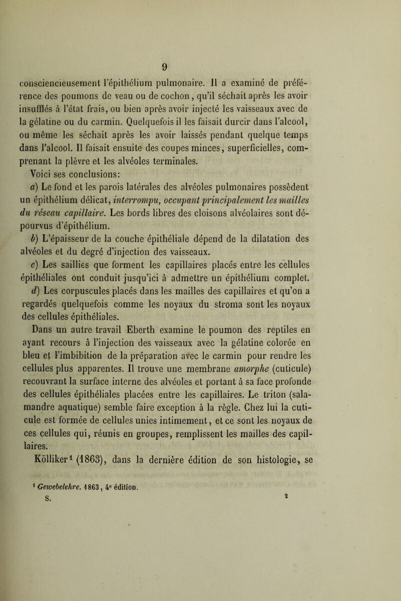 consciencieusement l’épithélium pulmonaire. Il a examiné de préfé- rence des poumons de veau ou de cochon, qu’il séchait après les avoir insufflés à l’état frais, ou bien après avoir injecté les vaisseaux avec de la gélatine ou du carmin. Quelquefois il les faisait durcir dans l’alcool, ou même les séchait après les avoir laissés pendant quelque temps dans l’alcool. Il faisait ensuite des coupes minces, superficielles, com- prenant la plèvre et les alvéoles terminales. Voici ses conclusions: a) Le fond et les parois latérales des alvéoles pulmonaires possèdent un épithélium délicat, interrompu, occupant principalement les mailles du réseau capillaire. Les bords libres des cloisons alvéolaires sont dé- pourvus d’épithélium. b) L’épaisseur de la couche épithéliale dépend de la dilatation des alvéoles et du degré d’injection des vaisseaux. c) Les saillies que forment les capillaires placés entre les cellules épithéliales ont conduit jusqu’ici à admettre un épithélium complet. d) Les corpuscules placés dans les mailles des capillaires et qu’on a regardés quelquefois comme les noyaux du stroma sont les noyaux des cellules épithéliales. Dans un autre travail Eberth examine le poumon des reptiles en ayant recours à l’injection des vaisseaux avec la gélatine colorée en bleu et Fimbibition de la préparation avec le carmin pour rendre les cellules plus apparentes. Il trouve une membrane amorphe (cuticule) recouvrant la surface interne des alvéoles et portant à sa face profonde des cellules épithéliales placées entre les capillaires. Le triton (sala- mandre aquatique) semble faire exception à la règle. Chez lui la cuti- cule est formée de cellules unies intimement, et ce sont les noyaux de ces cellules qui, réunis en groupes, remplissent les mailles des capil- laires. Kolliker1 (1863), dans la dernière édition de son histologie, se 1 Gewebelehre. 1863, 4e édition. S. 2