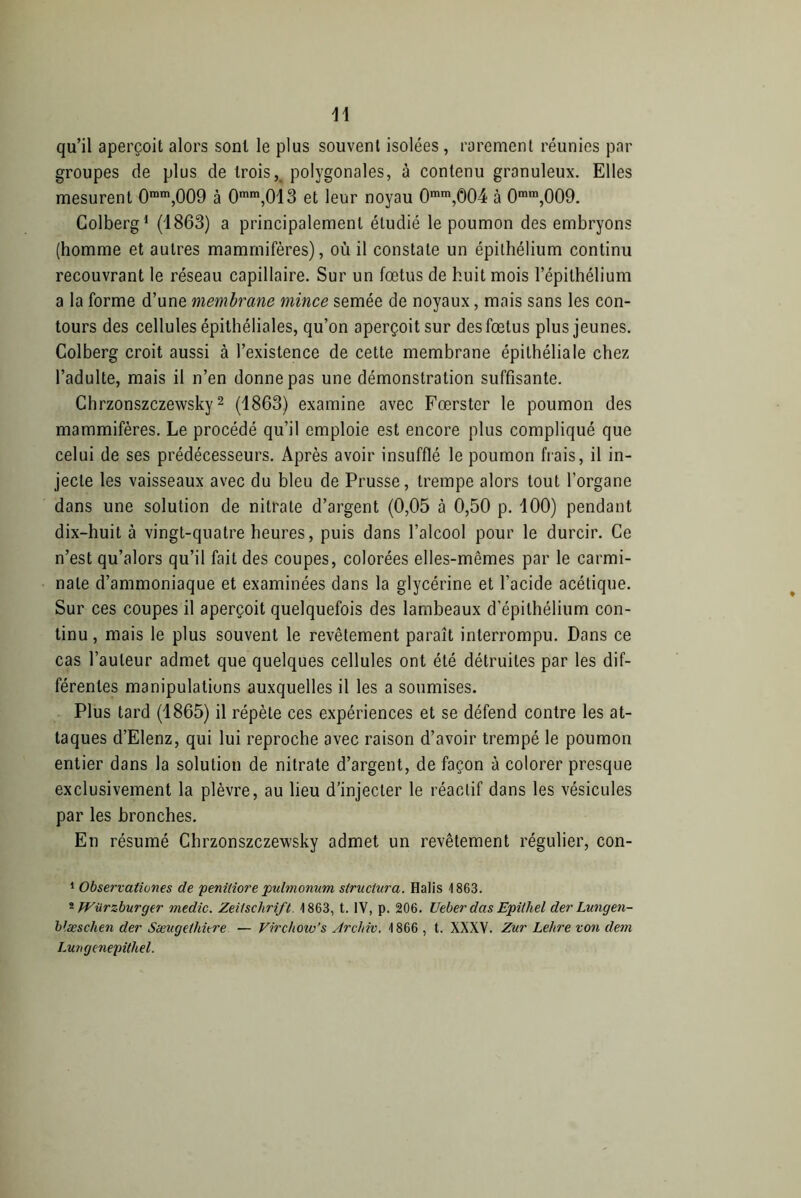 qu’il aperçoit alors sont le plus souvent isolées , rarement réunies par groupes de plus de troisK polygonales, à contenu granuleux. Elles mesurent 0mm,009 à 0mm,013 et leur noyau Omm,0O4 à 0mra,009. Colberg1 (1863) a principalement étudié le poumon des embryons (homme et autres mammifères), où il constate un épithélium continu recouvrant le réseau capillaire. Sur un fœtus de huit mois l’épithélium a la forme d’une membrane mince semée de noyaux, mais sans les con- tours des cellules épithéliales, qu’on aperçoit sur des fœtus plus jeunes. Colberg croit aussi à l’existence de cette membrane épithéliale chez l’adulte, mais il n’en donne pas une démonstration suffisante. Chrzonszczewsky2 (1863) examine avec Fœrster le poumon des mammifères. Le procédé qu’il emploie est encore plus compliqué que celui de ses prédécesseurs. Après avoir insufflé le poumon frais, il in- jecte les vaisseaux avec du bleu de Prusse, trempe alors tout l’organe dans une solution de nitrate d’argent (0,05 à 0,50 p. 100) pendant dix-huit à vingt-quatre heures, puis dans l’alcool pour le durcir. Ce n’est qu’alors qu’il fait des coupes, colorées elles-mêmes par le carmi- nale d’ammoniaque et examinées dans la glycérine et l’acide acétique. Sur ces coupes il aperçoit quelquefois des lambeaux d'épithélium con- tinu , mais le plus souvent le revêtement paraît interrompu. Dans ce cas l’auteur admet que quelques cellules ont été détruites par les dif- férentes manipulations auxquelles il les a soumises. Plus tard (1865) il répète ces expériences et se défend contre les at- taques d’Elenz, qui lui reproche avec raison d’avoir trempé le poumon entier dans la solution de nitrate d’argent, de façon à colorer presque exclusivement la plèvre, au lieu d’injecter le réactif dans les vésicules par les bronches. En résumé Chrzonszczewsky admet un revêtement régulier, con- 1 Observationes de penitiore pulmonum structura. Halis 1863. 2 Würzburger medic. Zeitschrift. 1863, t. IV, p. 206. Ueber das Epithel der Lungen- blæsclien der Sæugethûre — Virchoiv’s Arehiv. 1866 , t. XXXV. Zur Lettre von dem Lungenepithel.