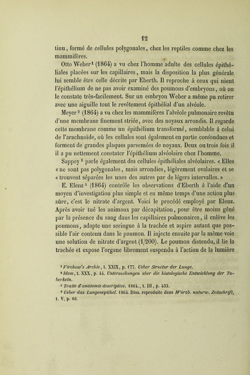 tinu, formé de cellules polygonales, chez les reptiles comme chez les mammifères. Otto Weber1 (1864) a vu chez l'homme adulte des cellules épithé- liales placées sur les capillaires, mais la disposition la plus générale lui semble être celle décrite par Eberth. Il reproche à ceux qui nient l’épithélium de ne pas avoir examiné des poumons d’embryons, où on le constate très-facilement. Sur un embryon Weber a même pu retirer avec une aiguille tout le revêtement épithélial d’un alvéole. Meyer2 (1864) a vu chez les mammifères l’alvéole pulmonaire revêtu d’une membrane finement striée, avec des noyaux arrondis. Il regarde cette membrane comme un épithélium transformé, semblable à celui de l’arachnoïde, où les cellules sont également en partie confondues et forment de grandes plaques parsemées de noyaux. Deux ou trois fois il il a pu nettement constater l’épithélium alvéolaire chez l’homme. Sappey 3 parle également des cellules épithéliales alvéolaires. « Elles «ne sont pas polygonales, mais arrondies, légèrement ovalaires et se « trouvent séparées les unes des autres par de légers intervalles. » E. Elenz4 (1864) contrôle les observations d’Eberth à l’aide d’un moyen d’investigation plus simple et en même temps d’une action plus sûre, c’est le nitrate d’argent. Voici le procédé employé par Elenz. Après avoir tué les animaux par décapitation, pour être moins gêné par la présence du sang dans les capillaires pulmonaires, il enlève les poumons, adapte une seringue à la trachée et aspire autant que pos- sible l’air contenu dans le poumon. Il injecte ensuite par la même voie une solution de nitrate d’argent (1/200). Le poumon distendu.il lie la trachée et expose l’organe librement suspendu à l’action de la lumière 1 Virchow’s Archiv, t. XXIX, p. 177. Ueber Slruclur der Lunge. 2 Idem, t. XXX, p. 44. Untersuchungen über die histologische Entwicklung der Tu- berkeln. 3 Traité d'anatomie descriptive. 1864., t. III, p. 433. 4 Ueber das Lungenepilhel. 1864. Diss. reproduite dans Würzb. naturw. Zeitschrift, t. V, p. 66.