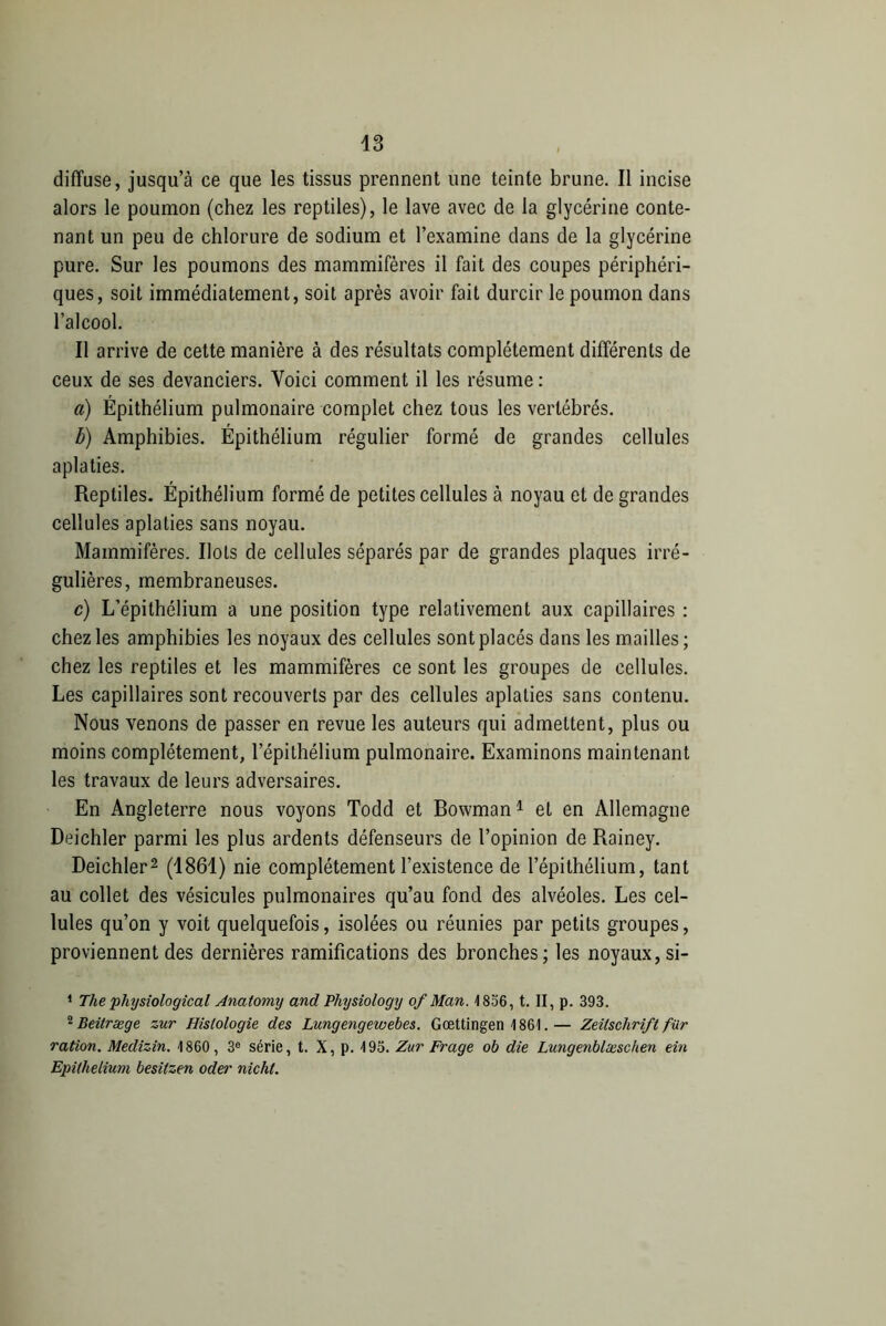 diffuse, jusqu’à ce que les tissus prennent une teinte brune. Il incise alors le poumon (chez les reptiles), le lave avec de la glycérine conte- nant un peu de chlorure de sodium et l’examine dans de la glycérine pure. Sur les poumons des mammifères il fait des coupes périphéri- ques, soit immédiatement, soit après avoir fait durcir le poumon dans l’alcool. Il arrive de cette manière à des résultats complètement différents de ceux de ses devanciers. Voici comment il les résume : a) Épithélium pulmonaire complet chez tous les vertébrés. b) Amphibies. Épithélium régulier formé de grandes cellules aplaties. Reptiles. Épithélium formé de petites cellules à noyau et de grandes cellules aplaties sans noyau. Mammifères. Ilots de cellules séparés par de grandes plaques irré- gulières, membraneuses. c) L’épithélium a une position type relativement aux capillaires : chez les amphibies les noyaux des cellules sont placés dans les mailles ; chez les reptiles et les mammifères ce sont les groupes de cellules. Les capillaires sont recouverts par des cellules aplaties sans contenu. Nous venons de passer en revue les auteurs qui admettent, plus ou moins complètement, l’épithélium pulmonaire. Examinons maintenant les travaux de leurs adversaires. En Angleterre nous voyons Todd et Bowman1 et en Allemagne Deichler parmi les plus ardents défenseurs de l’opinion de Rainey. Deichler2 (1861) nie complètement l’existence de l’épithélium, tant au collet des vésicules pulmonaires qu’au fond des alvéoles. Les cel- lules qu’on y voit quelquefois, isolées ou réunies par petits groupes, proviennent des dernières ramifications des bronches; les noyaux, si- 1 The physiological Anatomy and Physiology of Man. 1856, t. II, p. 393. 2 Beitræge zur Histologie des Lungengewebes. Gœttingen 1861. — Zeitschrift fiir ration. Medizin. 1860, 3e série, t. X, p. 195. Zur Frage ob die Lungenblæschen ein Epithelium besitzen oder nicht.