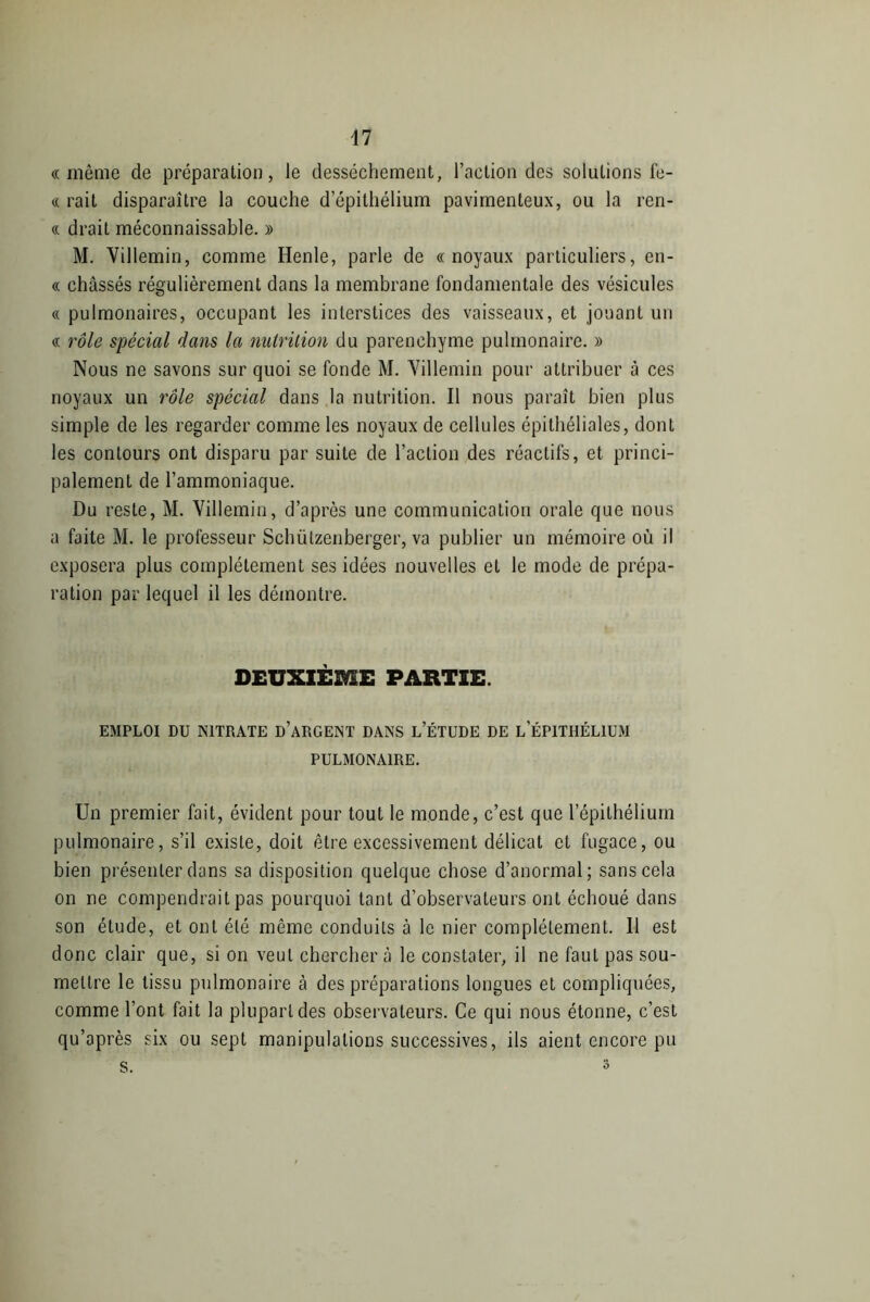 il «même de préparation, le dessèchement, l’action des solutions fe- « rait disparaître la couche d épithélium pavimenteux, ou la ren- « drait méconnaissable. » M. Villemin, comme Henle, parle de «noyaux particuliers, en- « chassés régulièrement dans la membrane fondamentale des vésicules « pulmonaires, occupant les interstices des vaisseaux, et jouant un « rôle spécial dans la nutrition du parenchyme pulmonaire. » Nous ne savons sur quoi se fonde M. Villemin pour attribuer à ces noyaux un rôle spécial dans la nutrition. Il nous paraît bien plus simple de les regarder comme les noyaux de cellules épithéliales, dont les contours ont disparu par suite de l’action des réactifs, et princi- palement de l’ammoniaque. Du reste, M. Villemin, d’après une communication orale que nous a faite M. le professeur Schützenberger, va publier un mémoire où il exposera plus complètement ses idées nouvelles et le mode de prépa- ration par lequel il les démontre. DEUXIÈME PARTIE. EMPLOI DU NITRATE D’ARGENT DANS L’ÉTUDE DE L ÉPITHÉLIUM PULMONAIRE. Un premier fait, évident pour tout le monde, c’est que l’épithélium pulmonaire, s’il existe, doit être excessivement délicat et fugace, ou bien présenter dans sa disposition quelque chose d’anormal; sans cela on ne compendrait pas pourquoi tant d’observateurs ont échoué dans son étude, et ont été même conduits à le nier complètement. 11 est donc clair que, si on veut chercher à le constater, il ne faut pas sou- mettre le tissu pulmonaire à des préparations longues et compliquées, comme l’ont fait la plupart des observateurs. Ce qui nous étonne, c’est qu’après six ou sept manipulations successives, ils aient encore pu