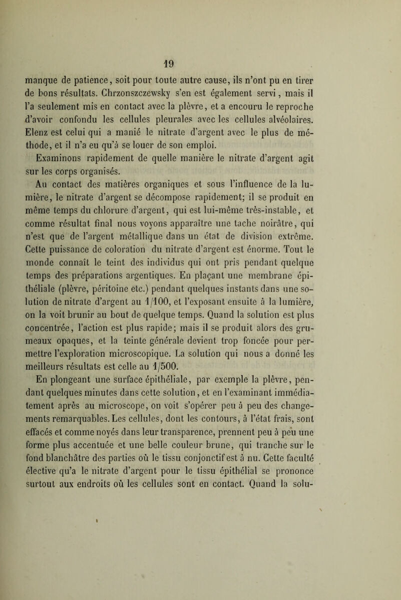 manque de patience, soit pour toute autre cause, ils n’ont pu en tirer de bons résultats. Chrzonszczewsky s’en est également servi, mais il l’a seulement mis en contact avec la plèvre, et a encouru le reproche d’avoir confondu les cellules pleurales avec les cellules alvéolaires. Elenz est celui qui a manié le nitrate d’argent avec le plus de mé- thode, et il n’a eu qu’à se louer de son emploi. Examinons rapidement de quelle manière le nitrate d’argent agit sur les corps organisés. Au contact des matières organiques et sous l’influence de la lu- mière, le nitrate d’argent se décompose rapidement; il se produit en même temps du chlorure d’argent, qui est lui-même très-instable, et comme résultat final nous voyons apparaître une tache noirâtre, qui n’est que de l’argent métallique dans un état de division extrême. Celte puissance de coloration du nitrate d’argent est énorme. Tout le monde connaît le teint des individus qui ont pris pendant quelque temps des préparations argentiques. En plaçant une membrane épi- théliale (plèvre, péritoine etc.) pendant quelques instants dans une so- lution de nitrate d’argent au d/100, et l’exposant ensuite à la lumière, on la voit brunir au bout de quelque temps. Quand la solution est plus concentrée, l’action est plus rapide; mais il se produit alors des gru- meaux opaques, et la teinte générale devient trop foncée pour per- mettre l’exploration microscopique. La solution qui nous a donné les meilleurs résultats est celle au 1/500. En plongeant une surface épithéliale, par exemple la plèvre, pen- dant quelques minutes dans cette solution, et en l’examinant immédia- tement après au microscope, on voit s’opérer peu à peu des change- ments remarquables. Les cellules, dont les contours, à l’état frais, sont effacés et comme noyés dans leur transparence, prennent peu à peu une forme plus accentuée et une belle couleur brune, qui tranche sur le fond blanchâtre des parties où le tissu conjonctif est à nu. Cette faculté élective qu’a le nitrate d’argent pour le tissu épithélial se prononce surtout aux endroits où les cellules sont en contact. Quand la solu-