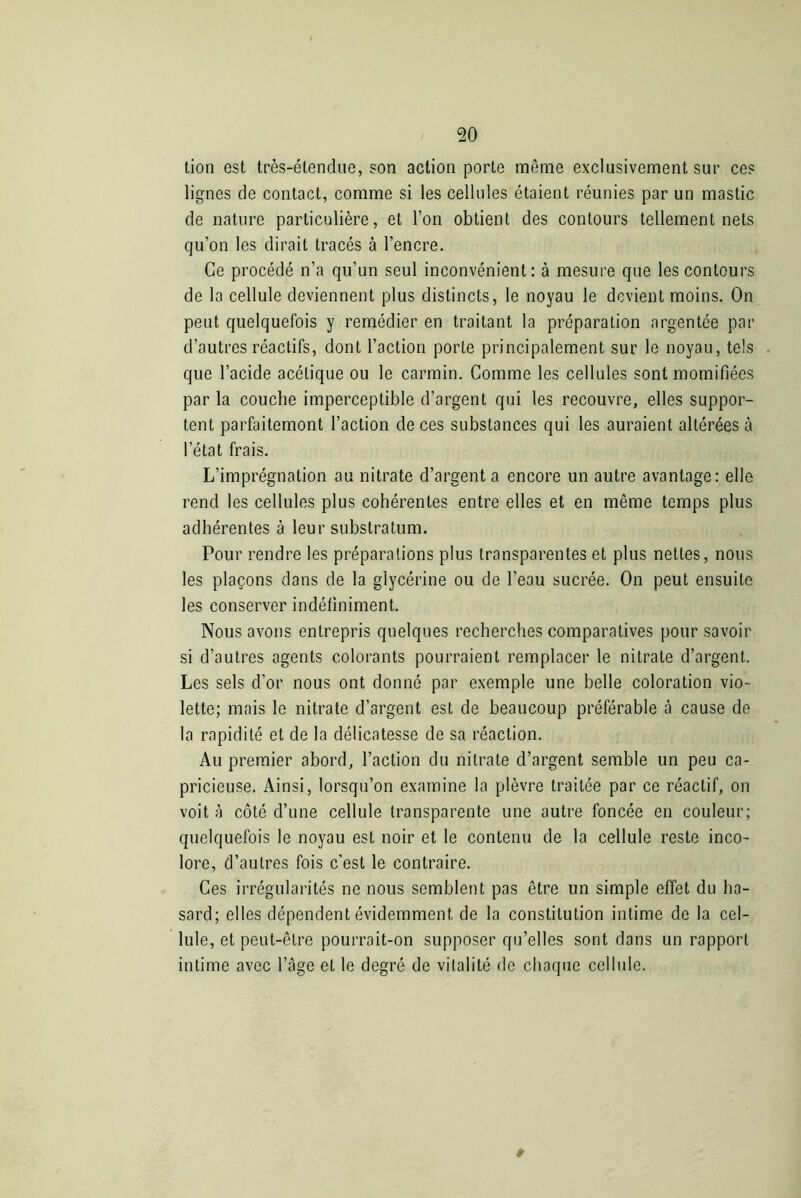 tion est très-étendue, son action porte même exclusivement sur ces lignes de contact, comme si les cellules étaient réunies par un mastic de nature particulière, et l’on obtient des contours tellement nets qu’on les dirait tracés à l’encre. Ce procédé n’a qu’un seul inconvénient: à mesure que les contours de la cellule deviennent plus distincts, le noyau le devient moins. On peut quelquefois y remédier en traitant la préparation argentée par d’autres réactifs, dont l’action porte principalement sur le noyau, tels que l’acide acétique ou le carmin. Comme les cellules sont momifiées par la couche imperceptible d’argent qui les recouvre, elles suppor- tent parfaitemont l’action de ces substances qui les auraient altérées à l’état frais. L’imprégnation au nitrate d’argent a encore un autre avantage: elle rend les cellules plus cohérentes entre elles et en même temps plus adhérentes à leur substratum. Pour rendre les préparations plus transparentes et plus nettes, nous les plaçons dans de la glycérine ou de l’eau sucrée. On peut ensuite les conserver indéfiniment. Nous avons entrepris quelques recherches comparatives pour savoir si d’autres agents colorants pourraient remplacer le nitrate d’argent. Les sels d’or nous ont donné par exemple une belle coloration vio- lette; mais le nitrate d’argent est de beaucoup préférable à cause de la rapidité et de la délicatesse de sa réaction. Au premier abord, l’action du nitrate d’argent semble un peu ca- pricieuse. Ainsi, lorsqu’on examine la plèvre traitée par ce réactif, on voit à côté d’une cellule transparente une autre foncée en couleur; quelquefois le noyau est noir et le contenu de la cellule reste inco- lore, d’autres fois c’est le contraire. Ces irrégularités ne nous semblent pas être un simple effet du ha- sard; elles dépendent évidemment de la constitution intime de la cel- lule, et peut-être pourrait-on supposer qu’elles sont dans un rapport intime avec l’âge et le degré de vitalité de chaque cellule.