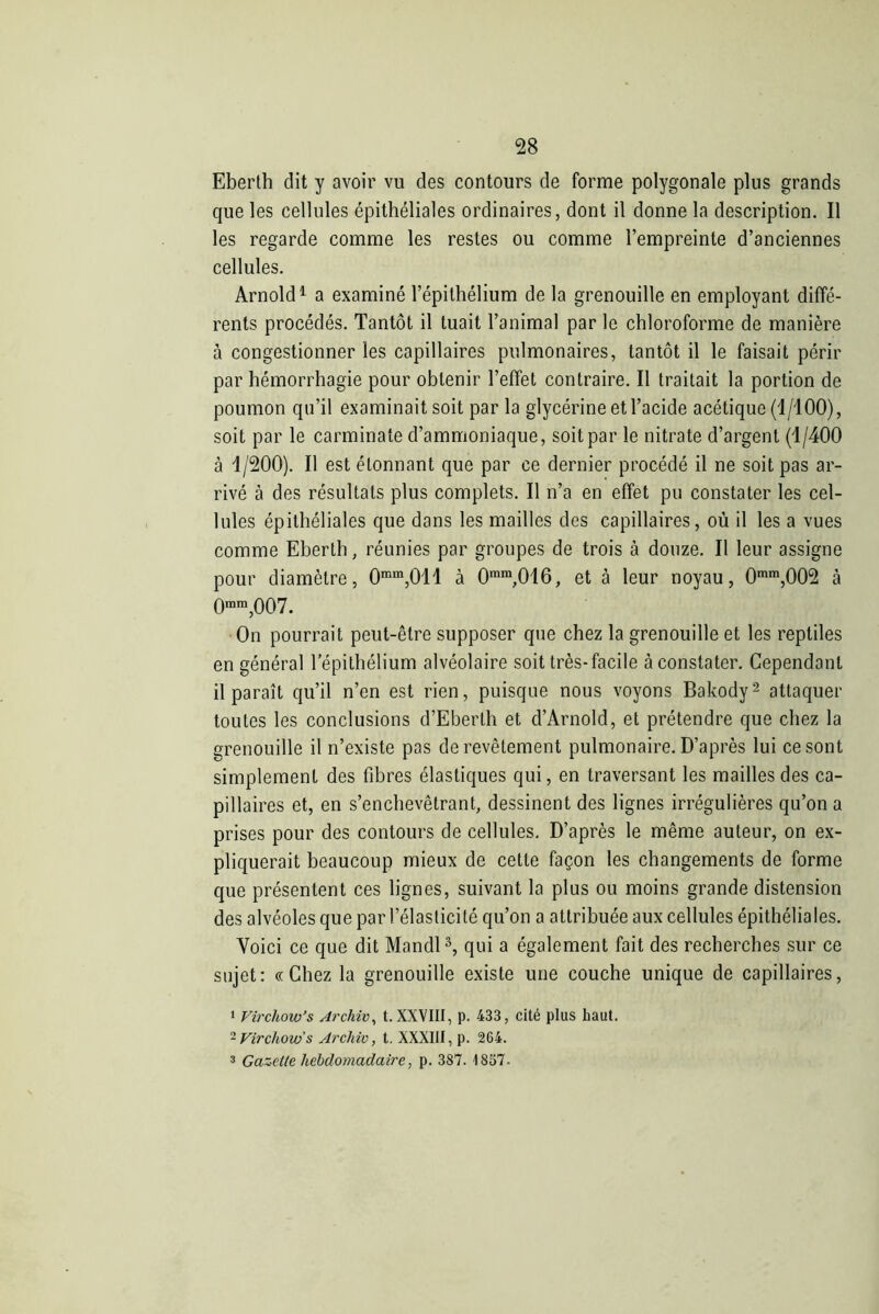 Eberth dit y avoir vu des contours de forme polygonale plus grands que les cellules épithéliales ordinaires, dont il donne la description. Il les regarde comme les restes ou comme l’empreinte d’anciennes cellules. Arnold1 a examiné l’épithélium de la grenouille en employant diffé- rents procédés. Tantôt il tuait l’animal par le chloroforme de manière à congestionner les capillaires pulmonaires, tantôt il le faisait périr par hémorrhagie pour obtenir l’effet contraire. Il traitait la portion de poumon qu’il examinait soit par la glycérine et l’acide acétique (1/100), soit par le carminate d’ammoniaque, soit par le nitrate d’argent (1/400 à 1/200). Il est étonnant que par ce dernier procédé il ne soit pas ar- rivé à des résultats plus complets. Il n’a en effet pu constater les cel- lules épithéliales que dans les mailles des capillaires, où il les a vues comme Eberth, réunies par groupes de trois à douze. Il leur assigne pour diamètre, 0mm,011 à 0mm,016, et à leur noyau, 0mm,002 à Qram ,007. On pourrait peut-être supposer que chez la grenouille et les reptiles en général l’épithélium alvéolaire soit très-facile à constater. Cependant il paraît qu’il n’en est rien, puisque nous voyons Bakody2 attaquer toutes les conclusions d’Eberth et d’Arnold, et prétendre que chez la grenouille il n’existe pas de revêtement pulmonaire. D’après lui ce sont simplement des fibres élastiques qui, en traversant les mailles des ca- pillaires et, en s’enchevêtrant, dessinent des lignes irrégulières qu’on a prises pour des contours de cellules. D’après le même auteur, on ex- pliquerait beaucoup mieux de cette façon les changements de forme que présentent ces lignes, suivant la plus ou moins grande distension des alvéoles que par l’élasticité qu’on a attribuée aux cellules épithéliales. Voici ce que dit Mandl3, qui a également fait des recherches sur ce sujet: «Chez la grenouille existe une couche unique de capillaires, 1 Virchow’s Archiv, t. XXVIII, p. 433, cité plus haut. 2 Virchow's Arcliic, t. XXXIII, p. 264. 3 Gazette hebdomadaire, p. 387. 1857.