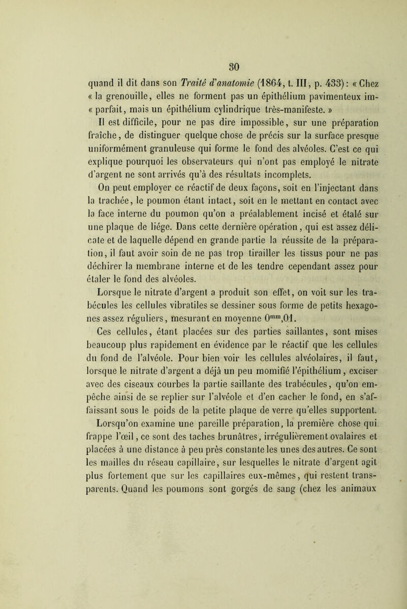 quand il dit dans son Traité d'anatomie (1864, t. III, p. 433): « Chez « la grenouille, elles ne forment pas un épithélium pavimenteux im- « parfait, mais un épithélium cylindrique très-manifeste. » Il est difficile, pour ne pas dire impossible, sur une préparation fraîche, de distinguer quelque chose de précis sur la surface presque uniformément granuleuse qui forme le fond des alvéoles. C’est ce qui explique pourquoi les observateurs qui n’ont pas employé le nitrate d’argent ne sont arrivés qu’à des résultats incomplets. On peut employer ce réactif de deux façons, soit en l’injectant dans la trachée, le poumon étant intact, soit en le mettant en contact avec la face interne du poumon qu’on a préalablement incisé et étalé sur une plaque de liège. Dans cette dernière opération, qui est assez déli- cate et de laquelle dépend en grande partie la réussite de la prépara- tion, il faut avoir soin de ne pas trop tirailler les tissus pour ne pas déchirer la membrane interne et de les tendre cependant assez pour étaler le fond des alvéoles. Lorsque le nitrate d’argent a produit son effet, on voit sur les tra- bécules les cellules vibratiles se dessiner sous forme de petits hexago- nes assez réguliers, mesurant en moyenne 0rara,01. Ces cellules, étant placées sur des parties saillantes, sont mises beaucoup plus rapidement en évidence par le réactif que les cellules du fond de l’alvéole. Pour bien voir les cellules alvéolaires, il faut, lorsque le nitrate d’argent a déjà un peu momifié l’épithélium , exciser avec des ciseaux courbes la partie saillante des trabécules, qu’on em- pêche ainsi de se replier sur l’alvéole et d’en cacher le fond, en s’af- faissant sous le poids de la petite plaque de verre quelles supportent. Lorsqu’on examine une pareille préparation, la première chose qui frappe l’œil, ce sont des taches brunâtres, irrégulièrement ovalaires et placées à une distance à peu près constante les unes des autres. Ce sont les mailles du réseau capillaire, sur lesquelles le nitrate d’argent agit plus fortement que sur les capillaires eux-mêmes, qui restent trans- parents. Quand les poumons sont gorgés de sang (chez les animaux