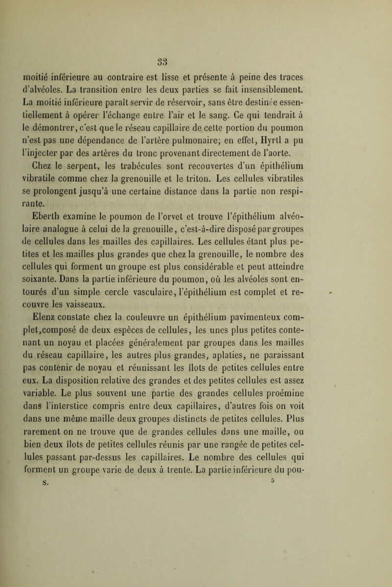 moitié inférieure au contraire est lisse et présente à peine des traces d’alvéoles. La transition entre les deux parties se fait insensiblement. La moitié inférieure paraît servir de réservoir, sans être destinée essen- tiellement à opérer l’échange entre l’air et le sang. Ce qui tendrait à le démontrer, c’est que le réseau capillaire de cette portion du poumon n’est pas une dépendance de l’artère pulmonaire; en effet, Hyrtl a pu l’injecter par des artères du tronc provenant directement de l’aorte. Chez le serpent, les trabécules sont recouvertes d’un épithélium vibratile comme chez la grenouille et le triton. Les cellules vibratiles se prolongent jusqu’à une certaine distance dans la partie non respi- rante. Eberlh examine le poumon de l’orvet et trouve l’épithélium alvéo- laire analogue à celui delà grenouille, c’est-à-dire disposé par groupes de cellules dans les mailles des capillaires. Les cellules étant plus pe- tites et les mailles plus grandes que chez la grenouille, le nombre des cellules qui forment un groupe est plus considérable et peut atteindre soixante. Dans la partie inférieure du poumon, où les alvéoles sont en- tourés d’un simple cercle vasculaire, l’épithélium est complet et re- couvre les vaisseaux. Elenz constate chez la couleuvre un épithélium pavimenleux com- plet,composé de deux espèces de cellules, les unes plus petites conte- nant un noyau et placées généralement par groupes dans les mailles du réseau capillaire, les autres plus grandes, aplaties, ne paraissant pas contenir de noyau et réunissant les îlots de petites cellules entre eux. La disposition relative des grandes et des petites cellules est assez variable. Le plus souvent une partie des grandes cellules proémine dans l’interstice compris entre deux capillaires, d’autres fois on voit dans une même maille deux groupes distincts de petites cellules. Plus rarement on ne trouve que de grandes cellules dans une maille, ou bien deux îlots de petites cellules réunis par une rangée de petites cel- lules passant par-dessus les capillaires. Le nombre des cellules qui forment un groupe varie de deux à trente. La partie inférieure du pou-