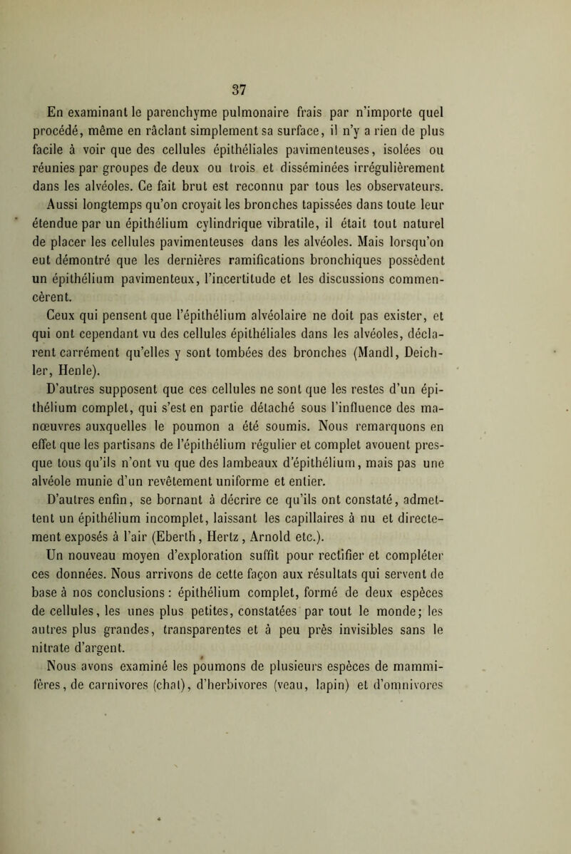 En examinant le parenchyme pulmonaire frais par n'importe quel procédé, même en raclant simplement sa surface, il n’y a rien de plus facile à voir que des cellules épithéliales pavimenteuses, isolées ou réunies par groupes de deux ou trois et disséminées irrégulièrement dans les alvéoles. Ce fait brut est reconnu par tous les observateurs. Aussi longtemps qu’on croyait les bronches tapissées dans toute leur étendue par un épithélium cylindrique vibratile, il était tout naturel de placer les cellules pavimenteuses dans les alvéoles. Mais lorsqu’on eut démontré que les dernières ramifications bronchiques possèdent un épithélium pavimenteux, l’incertitude et les discussions commen- cèrent. Ceux qui pensent que l’épithélium alvéolaire ne doit pas exister, et qui ont cependant vu des cellules épithéliales dans les alvéoles, décla- rent carrément qu’elles y sont tombées des bronches (Mandl, Deich- ler, Henle). D’autres supposent que ces cellules ne sont que les restes d’un épi- thélium complet, qui s’est en partie détaché sous l'influence des ma- nœuvres auxquelles le poumon a été soumis. Nous remarquons en effet que les partisans de l’épithélium régulier et complet avouent pres- que tous qu’ils n’ont vu que des lambeaux d’épithélium, mais pas une alvéole munie d’un revêtement uniforme et entier. D’autres enfin, se bornant à décrire ce qu’ils ont constaté, admet- tent un épithélium incomplet, laissant les capillaires à nu et directe- ment exposés à l’air (Eberth, Hertz , Arnold etc.). Un nouveau moyen d’exploration suffit pour rectifier et compléter ces données. Nous arrivons de cette façon aux résultats qui servent de base à nos conclusions : épithélium complet, formé de deux espèces de cellules, les unes plus petites, constatées par tout le monde; les autres plus grandes, transparentes et à peu près invisibles sans le nitrate d’argent. i Nous avons examiné les poumons de plusieurs espèces de mammi- fères, de carnivores (chai), d’herbivores (veau, lapin) et d’omnivores