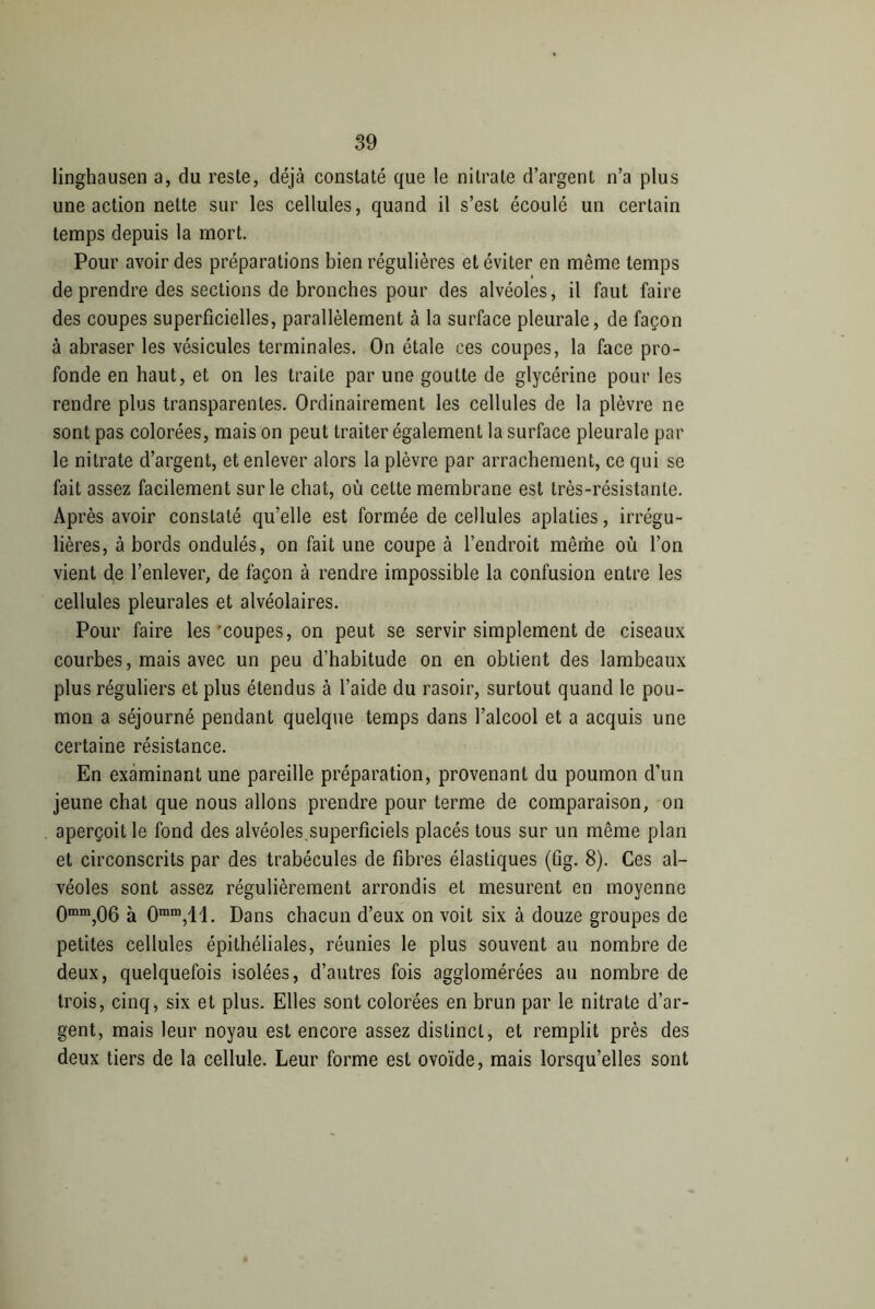 linghausen a, du reste, déjà constaté que le nitrate d’argent n’a plus une action nette sur les cellules, quand il s’est écoulé un certain temps depuis la mort. Pour avoir des préparations bien régulières et éviter en même temps de prendre des sections de bronches pour des alvéoles, il faut faire des coupes superficielles, parallèlement à la surface pleurale, de façon à abraser les vésicules terminales. On étale ces coupes, la face pro- fonde en haut, et on les traite par une goutte de glycérine pour les rendre plus transparentes. Ordinairement les cellules de la plèvre ne sont pas colorées, mais on peut traiter également la surface pleurale par le nitrate d’argent, et enlever alors la plèvre par arrachement, ce qui se fait assez facilement sur le chat, où celte membrane est très-résistante. Après avoir constaté qu’elle est formée de cellules aplaties, irrégu- lières, à bords ondulés, on fait une coupe à l’endroit même où l’on vient de l’enlever, de façon à rendre impossible la confusion entre les cellules pleurales et alvéolaires. Pour faire les 'coupes, on peut se servir simplement de ciseaux courbes, mais avec un peu d’habitude on en obtient des lambeaux plus réguliers et plus étendus à l’aide du rasoir, surtout quand le pou- mon a séjourné pendant quelque temps dans l’alcool et a acquis une certaine résistance. En examinant une pareille préparation, provenant du poumon d’un jeune chat que nous allons prendre pour terme de comparaison, on aperçoit le fond des alvéoles.superficiels placés tous sur un même plan et circonscrits par des trabécules de fibres élastiques (fig. 8). Ces al- véoles sont assez régulièrement arrondis et mesurent en moyenne 0mm,06 à Omm,ll. Dans chacun d’eux on voit six à douze groupes de petites cellules épithéliales, réunies le plus souvent au nombre de deux, quelquefois isolées, d’autres fois agglomérées au nombre de trois, cinq, six et plus. Elles sont colorées en brun par le nitrate d’ar- gent, mais leur noyau est encore assez distinct, et remplit près des deux tiers de la cellule. Leur forme est ovoïde, mais lorsqu’elles sont