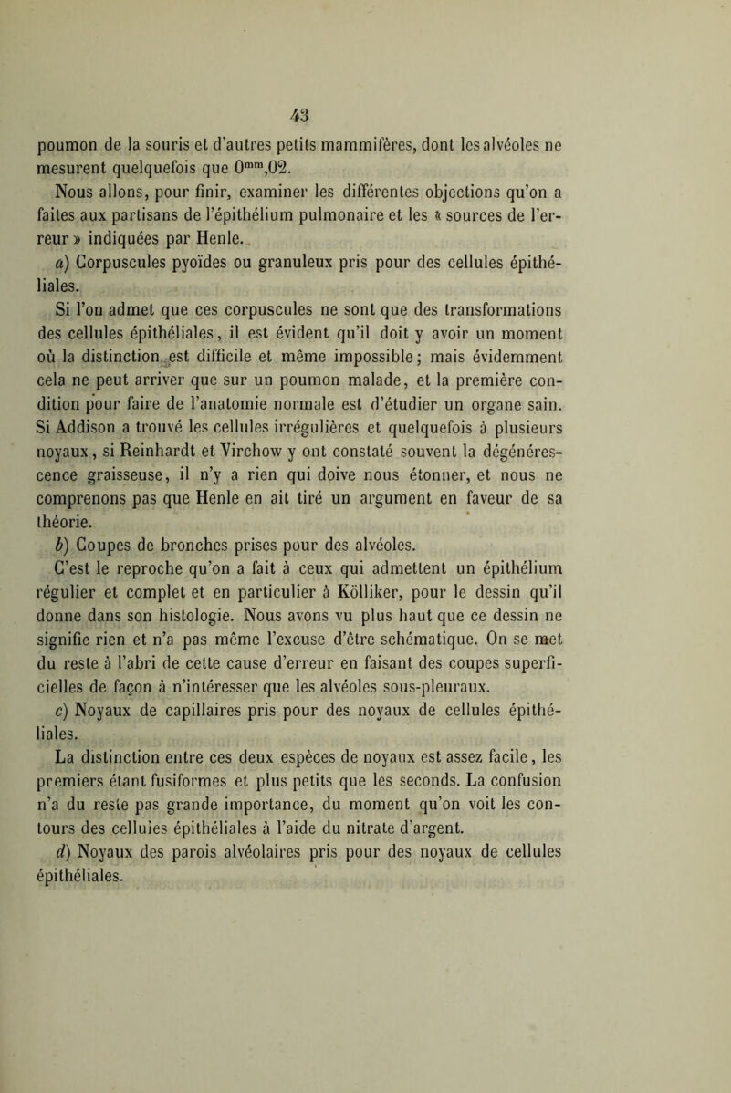 poumon de la souris et d’autres petits mammifères, dont les alvéoles ne mesurent quelquefois que 0mm,02. Nous allons, pour finir, examiner les différentes objections qu’on a faites aux partisans de l’épithélium pulmonaire et les & sources de l’er- reur » indiquées par Henle. a) Corpuscules pyoïdes ou granuleux pris pour des cellules épithé- liales. Si l’on admet que ces corpuscules ne sont que des transformations des cellules épithéliales, il est évident qu’il doit y avoir un moment où la distinction est difficile et même impossible; mais évidemment cela ne peut arriver que sur un poumon malade, et la première con- dition pour faire de l’anatomie normale est d’étudier un organe sain. Si Addison a trouvé les cellules irrégulières et quelquefois à plusieurs noyaux , si Reinhardt et Virchow y ont constaté souvent la dégénéres- cence graisseuse, il n’y a rien qui doive nous étonner, et nous ne comprenons pas que Henle en ait tiré un argument en faveur de sa théorie. b) Coupes de bronches prises pour des alvéoles. C’est le reproche qu’on a fait à ceux qui admettent un épithélium régulier et complet et en particulier à Kôlliker, pour le dessin qu’il donne dans son histologie. Nous avons vu plus haut que ce dessin ne signifie rien et n’a pas même l’excuse d’être schématique. On se met du reste à l’abri de cette cause d’erreur en faisant des coupes superfi- cielles de façon à n’intéresser que les alvéoles sous-pleuraux. c) Noyaux de capillaires pris pour des noyaux de cellules épithé- liales. La distinction entre ces deux espèces de noyaux est assez facile, les premiers étant fusiformes et plus petits que les seconds. La confusion n’a du reste pas grande importance, du moment qu’on voit les con- tours des cellules épithéliales à l’aide du nitrate d’argent. d) Noyaux des parois alvéolaires pris pour des noyaux de cellules épithéliales.