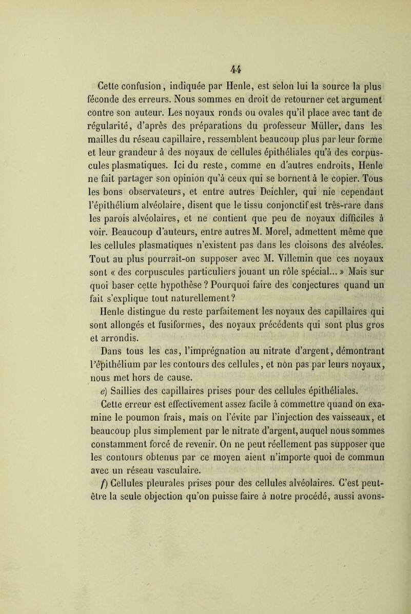 Cette confusion, indiquée par Henle, est selon lui la source la plus féconde des erreurs. Nous sommes en droit de retourner cet argument contre son auteur. Les noyaux ronds ou ovales qu’il place avec tant de régularité, d’après des préparations du professeur Müller, dans les mailles du réseau capillaire, ressemblent beaucoup plus par leur forme et leur grandeur à des noyaux de cellules épithéliales qu’à des corpus- cules plasmatiques. Ici du reste, comme en d’autres endroits, Henle ne fait partager son opinion qu’à ceux qui se bornent à le copier. Tous les bons observateurs, et entre autres Deichler, qui nie cependant l’épithélium alvéolaire, disent que le tissu conjonctif est très-rare dans les parois alvéolaires, et ne contient que peu de noyaux difficiles à voir. Beaucoup d’auteurs, entre autres M. Morel, admettent même que les cellules plasmatiques n’existent pas dans les cloisons des alvéoles. Tout au plus pourrait-on supposer avec M. Villemin que ces noyaux sont « des corpuscules particuliers jouant un rôle spécial...» Mais sur quoi baser cette hypothèse ? Pourquoi faire des conjectures quand un fait s’explique tout naturellement? Henle distingue du reste parfaitement les noyaux des capillaires qui sont allongés et fusiformes, des noyaux précédents qui sont plus gros et arrondis. Dans tous les cas, l’imprégnation au nitrate d’argent, démontrant Périthélium par les contours des cellules, et non pas par leurs noyaux, nous met hors de cause. e) Saillies des capillaires prises pour des cellules épithéliales. Cette erreur est effectivement assez facile à commettre quand on exa- mine le poumon frais, mais on l’évite par l’injection des vaisseaux, et beaucoup plus simplement par le nitrate d’argent, auquel nous sommes constamment forcé de revenir. On ne peut réellement pas supposer que les contours obtenus par ce moyen aient n’importe quoi de commun avec un réseau vasculaire. f) Cellules pleurales prises pour des cellules alvéolaires. C’est peut- être la seule objection qu’on puisse faire à notre procédé, aussi avons-