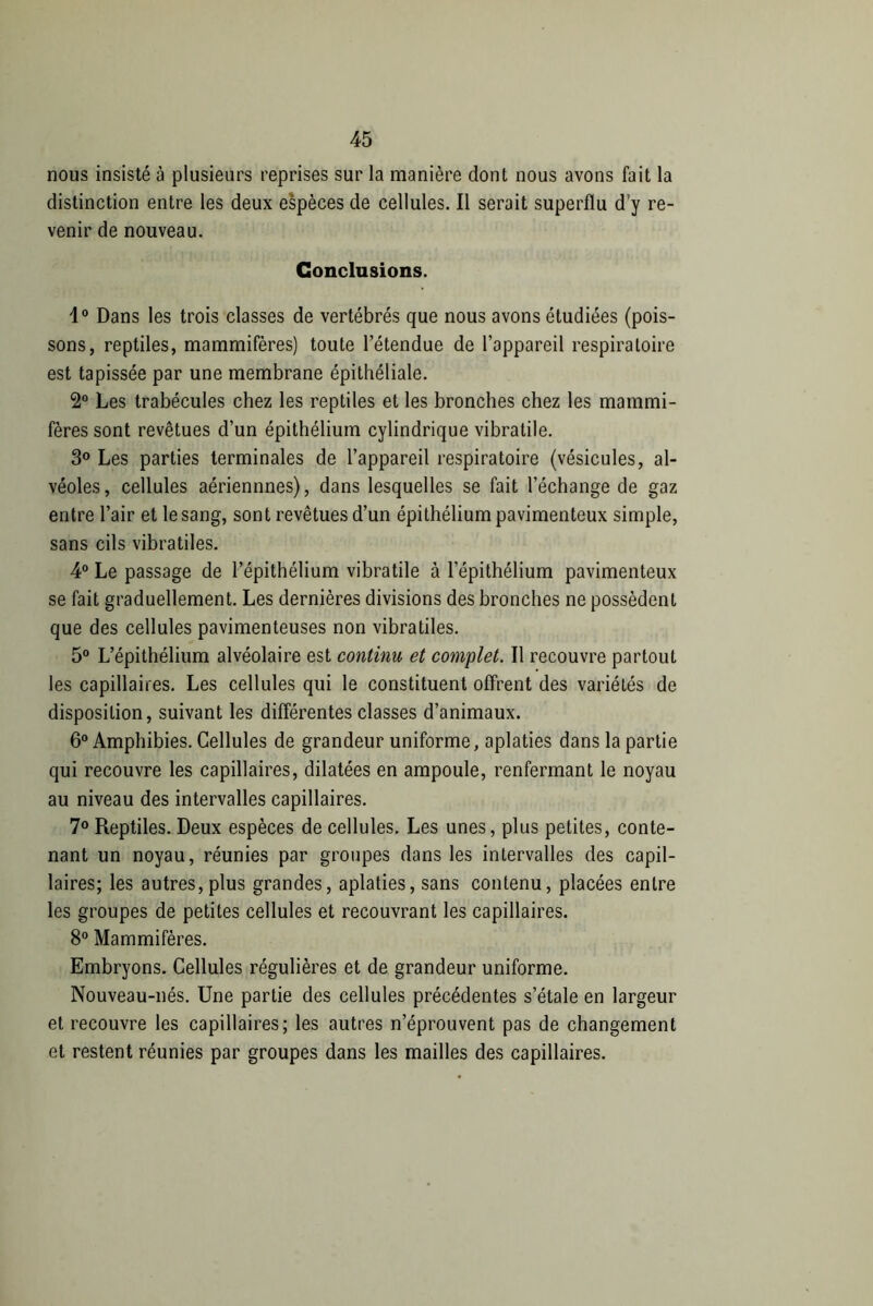 nous insisté à plusieurs reprises sur la manière dont nous avons fait la distinction entre les deux espèces de cellules. Il serait superflu d'y re- venir de nouveau. Conclusions. i° Dans les trois classes de vertébrés que nous avons étudiées (pois- sons, reptiles, mammifères) toute l’étendue de l’appareil respiratoire est tapissée par une membrane épithéliale. 2° Les trabécules chez les reptiles et les bronches chez les mammi- fères sont revêtues d’un épithélium cylindrique vibratile. 3° Les parties terminales de l’appareil respiratoire (vésicules, al- véoles, cellules aériennnes), dans lesquelles se fait l’échange de gaz entre l’air et le sang, sont revêtues d’un épithélium pavimenteux simple, sans cils vibratiles. 4° Le passage de l’épithélium vibratile à l'épithélium pavimenteux se fait graduellement. Les dernières divisions des bronches ne possèdent que des cellules pavimenteuses non vibratiles. 5° L’épithélium alvéolaire est continu et complet. Il recouvre partout les capillaires. Les cellules qui le constituent offrent des variétés de disposition, suivant les différentes classes d’animaux. 6° Amphibies. Cellules de grandeur uniforme, aplaties dans la partie qui recouvre les capillaires, dilatées en ampoule, renfermant le noyau au niveau des intervalles capillaires. 7° Reptiles. Deux espèces de cellules. Les unes, plus petites, conte- nant un noyau, réunies par groupes dans les intervalles des capil- laires; les autres, plus grandes, aplaties, sans contenu, placées entre les groupes de petites cellules et recouvrant les capillaires. 8° Mammifères. Embryons. Cellules régulières et de grandeur uniforme. Nouveau-nés. Une partie des cellules précédentes s’étale en largeur et recouvre les capillaires; les autres n’éprouvent pas de changement et restent réunies par groupes dans les mailles des capillaires.