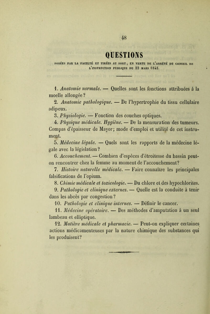QUESTIONS POSÉES PAR LA FACULTÉ ET TIRÉES AU SORT , EN VERTU DE L’ARRÊTÉ DU CONSEIL DK l'instruction publique DU 22 MARS 1842. 1. Anatomie normale. — Quelles sont les fonctions attribuées à la moelle allongée? 2. Anatomie pathologique. — De l’hypertrophie du tissu cellulaire adipeux. 3. Physiologie. — Fonction des couches optiques. 4. Physique médicale. Hygiène. — De la mensuration des tumeurs. Compas d’épaisseur de Mayor; mode d’emploi et utilité de cet instru- ment. 5. Médecine légale. — Quels sont les rapports de la médecine lé- gale avec la législation? 6. Accouchement. — Combien d’espèces d’étroitesse du bassin peut- on rencontrer chez la femme au moment de l’accouchement? 7. Histoire naturelle médicale. — Faire connaître les principales falsifications de l’opium. 8. Chimie médicale et toxicologie. — Du chlore et des hypochlorites. 9. Pathologie et clinique externes. — Quelle est la conduite à tenir dans les abcès par congestion? 10. Pathologie et clinique internes. — Définir le cancer. 11. Médecine opératoire. — Des méthodes d’amputation à un seul lambeau et elliptique. 12. Matière médicale et pharmacie. — Peut-on expliquer certaines actions médicamenteuses par la nature chimique des substances qui les produisent?