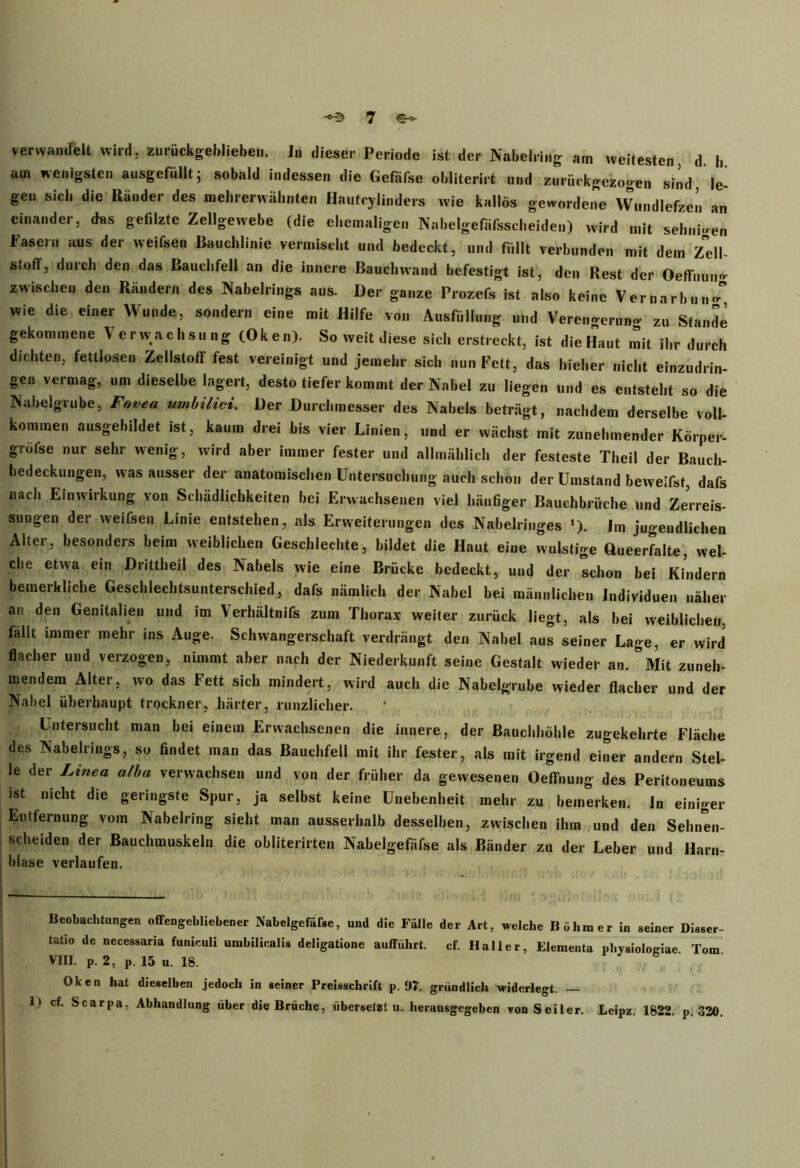 verwandelt wird, zurückgeblieben, in dieser Periode ist der Nabelring am weitesten, d. b am wenigsten ausgefüllt; sobald indessen die Gefäfse olditerirt und zurückgezogen sind, le- gen sieb die Ränder des mehrerwäbnten Hautcylinders wie kallös gewordene Wundlefzen an einander, das gefilzte Zellgewebe (die ehemaligen Nabelgefäfsscheiden) wird mit sehnigen Fasern aus der weifsen Bauchlinie vermischt und bedeckt, und füllt verbunden mit dem Zell- stoff, durch den das Bauchfell an die innere Bauchwand befestigt ist, den Rest der Oeffnun- zwischen den Rändern des Nabelrings aus. Der ganze Prozefs ist also keine Vernarbung wie die einer Wunde, sondern eine mit Hilfe von Ausfüllung und Verengerung zu Stande gekommene Verwachsung (Oken). So weit diese sich erstreckt, ist die Haut mit ihr durch dichten, fettlosen Zellstoff fest vereinigt und jemehr sich nun Fett, das hieher nicht einzudrin- gen vermag, um dieselbe lagert, desto tiefer kommt der Nabel zu liegen und es entsteht so die Nabelgrube, Fovea umbilici. Der Durchmesser des Nabels beträgt, nachdem derselbe voll- kommen ausgehildet ist, kaum drei bis vier Linien, und er wächst mit zunehmender Körper- gröfse nur sehr wenig, wird aber immer fester und allmählich der festeste Theil der Bauch- bedeckungen, was ausser der anatomischen Untersuchung auch schon der Umstand beweifst, dafs nach Einwirkung von Schädlichkeiten bei Erwachsenen viel häufiger Bauchbrüche und Zerreis- sungen der weifsen Linie entstehen, als Erweiterungen des Nabelringes •). Im jugendlichen Alter, besonders beim weiblichen Geschlechte, bildet die Haut eine wulstige Oueerfalte, wel- che etwa ein Drittheil des Nabels wie eine Brücke bedeckt, und der schon bei Kindern bemerkliche Geschlechtsunterschied, dafs nämlich der Nabel bei männlichen Individuen näher an den Genitalien und im Yerhältnifs zum Thorax weiter zurück liegt, als bei weiblichen, fällt immer mehr ins Auge. Schwangerschaft verdrängt den Nabel aus seiner Lage, er wird flacher und verzogen, nimmt aber nach der Niederkunft seine Gestalt wieder an. Mit zuneh- mendem Alter, wo das Fett sich mindert, wird auch die Nabelgrube wieder flacher und der Nabel überhaupt trockner, härter, runzlicher. Untersucht man bei einem Erwachsenen die innere, der Bauchhöhle zugekehrte Fläche des Nabelrings, so findet man das Bauchfell mit ihr fester, als mit irgend einer andern Stel- le der Linea alba verwachsen und von der früher da gewesenen Oeffnung des Peritoneums ist nicht die geringste Spur, ja selbst keine Unebenheit mehr zu bemerken, ln einiger Entfernung vom Nabelring sieht man ausserhalb desselben, zwischen ihm und den Sehnen- scheiden der Bauchmuskeln die obliterirten Nabelgefäfse als Bänder zu der Leber und Harn- blase verlaufen. Beobachtungen offengeblicbener Nabelgefäfse, und die Fälle der Art, welche Böhmer in seiner Disser- tatio de necessaria funiculi umbilicalis deligatione aufführt. cf. Haller, Elementa pl.ysiologiae Tom VIII. P. 2, P. 15 u. 18. Oken hat dieselben jedoch in seiner Preisschrift p. 97. gründlich widerlegt. — 1) cf. Scarpa. Abhandlung über die Brüche, übersefzt u. herausgegeben von Seiler. Leipz. 1822. p. 320.