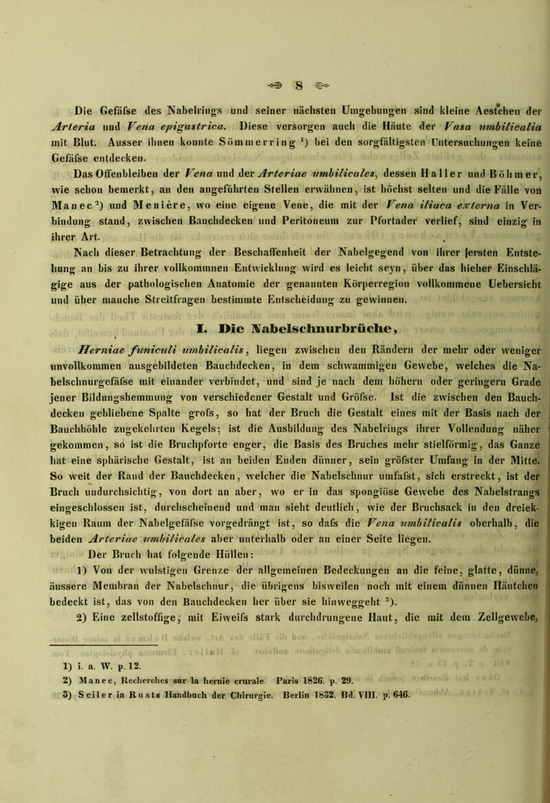 Die Gefäfse des Nabelrings und seiner nächsten Umgebungen sind kleine Aestchen der Arteria und Vena epigastrica. Diese versorgen auch die Häute der Vasa nmbilicalia mit Blut. Ausser ihnen konnte Sommer ring *) bei den sorgfältigsten Untersuchungen keine Gefäfse entdecken. Das Offenbleiben der Vena und der Arteriae t/mbilicales, dessen Haller und Böhmer, wie schon bemerkt, an den angeführten Stellen erwähnen, ist höchst selten und die Fälle von Man ec und Meniere, wo eine eigene Vene, die mit der Vena iliaea externa in Ver- bindung stand, zwischen Bauchdecken und Peritoneum zur Pfortader verlief, sind einzig in ihrer Art. Nach dieser Betrachtung der Beschaffenheit der Nabelgegend von ihrer fersten Entste- hung an bis zu ihrer vollkommnen Entwicklung wird es leicht seyn, über das hieher Einschlä- gige aus der pathologischen Anatomie der genannten Körperregion vollkommene Uebersicht und über manche Streitfragen bestimmte Entscheidung zu gewinnen. I. Die Nabelschmirbrüche, Herniae funiculi umbilicalis, liegen zwischen den Rändern der mehr oder weniger unvollkommen ausgebildeten Bauchdecken, in dem schwammigen Gewebe, welches die Na- belschnurgefäfse mit einander verbindet, und sind je nach dem hohem oder geringem Grade jener Bildungshemmung von verschiedener Gestalt und Gröfse. Ist die zwischen den Bauch- decken gebliebene Spalte grofs, so hat der Bruch die Gestalt eines mit der Basis nach der Bauchhöhle zugekebrten Kegels: ist die Ausbildung des Nabelrings ihrer Vollendung näher gekommen, so ist die Bruchpforte enger, die Basis des Bruches mehr stielförmig, das Ganze hat eine sphärische Gestalt, ist an beiden Enden dünner, sein gröfster Umfang in der Mitte. So weit der Rand der Bauchdecken, welcher die Nabelschnur umfafst, sich erstreckt, ist der Bruch undurchsichtig, von dort an aber, wto er in das spongiöse Gewebe des Nabelstrangs eingeschlossen ist, durchscheinend und man sieht deutlich, wie der Bruchsack in den dreiek- kigen Raum der Nabelgefäfse vorgedrängt ist, so dafs die Vena umbilicalis oberhalb, die beiden Arteriae utnbilicales aber unterhalb oder an einer Seite liegen. Der Bruch hat folgende Hüllen: 1) Von der wulstigen Grenze der allgemeinen Bedeckungen an die feine, glatte, dünne, äussere Membran der Nabelschnur, die übrigens bisweilen noch mit einem dünnen Häutchen bedeckt ist, das von den Bauchdecken her über sie hinweggeht 1 2 3). 2) Eine zellstoffige, mit Eiweifs stark durchdrungene Haut, die mit dem Zellgewebe, 1) i. a. W. p. 12. 2) Man ec, Reclierclies sur la liernie crurale. Paris 1826. p. 2!). 3) Seiler in Rusts Handbuch der Chirurgie. Berlin 1832. Bd. VIII. p. 646.