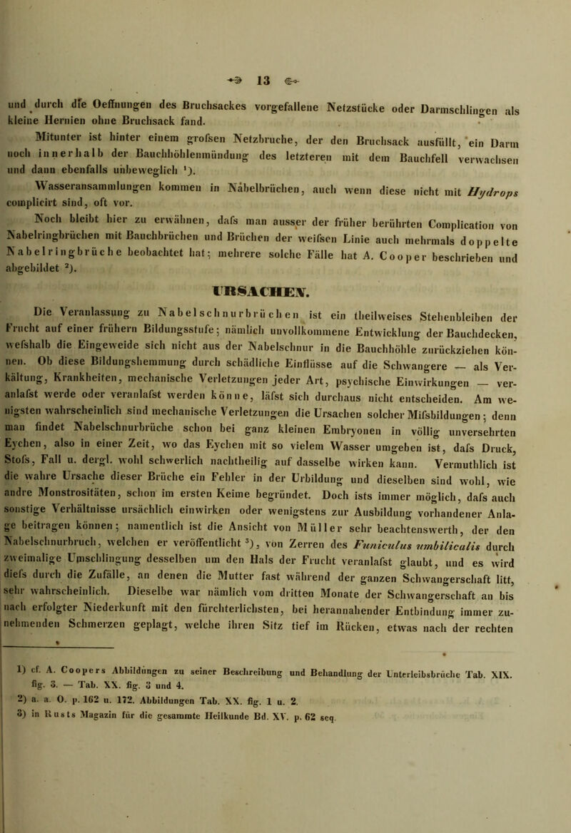 unda durch dfe Oeffnungen des Bruchsackes vorgefallene Netzstücke oder Darmschlingen als kleine Hernien ohne Bruchsack fand. • ' Mitunter ist hinter einem grofsen Netzbruche, der den Bruchsack ausfüllt, ein Darm noch innerhalb der Bauchhöhlenmündung des letzteren mit dem Bauchfell verwachsen und dann ebenfalls unbeweglich *). Wasseransammlungen kommen in Näbelbrüchen, auch wenn diese nicht mit Hydrops complicirt sind, oft vor. Noch bleibt hier zu erwähnen, dafs man ausser der früher berührten Complication von Nabelringbrüchen mit Bauchbrüchen und Brüchen der weifscn Linie auch mehrmals doppelte Nabelringbrüche beobachtet hat; mehrere solche Fälle hat A. Cooper beschrieben und abgebildet 1 2). URSACHEN. Die Veianlassung zu Nabelschnurbrüchen ist ein theilvveises Stehenbleiben der Frucht auf einer frühem Bildungsstufe; nämlich unvollkommene Entwicklung der Bauchdecken, wefshalb die Eingeweide sich nicht aus der Nabelschnur in die Bauchhöhle0 zurückziehen kön- nen. Ob diese Bildungshemmung durch schädliche Einflüsse auf die Schwangere — als Ver- kältung, Krankheiten, mechanische Verletzungen jeder Art, psychische Einwirkungen — ver- anlafst werde oder veranlafst werden könne, läfst sich durchaus nicht entscheiden. Am we- nigsten wahrscheinlich sind mechanische Verletzungen die Ursachen solcher Mißbildungen; denn man findet Nabelschnurbrüche schon bei ganz kleinen Embryonen in völlig unversehrten Eychen, also in einei Zeit, wro das Eychen mit so vielem Wasser umgeben ist, dafs Druck, Stofs, Fall u. dergl. wohl schwerlich nachtheilig auf dasselbe wirken kann. Vermuthlich ist die wahre Ursache dieser Brüche ein Fehler in der Urbildung und dieselben sind wohl, wie andre Monstrositäten, schon im ersten Keime begründet. Doch ists immer möglich, dafs auch sonstige Verhältnisse ursächlich einwirken oder wenigstens zur Ausbildung vorhandener Anla- ge beitragen können; namentlich ist die Ansicht von Müller sehr beachtenswert!!, der den Nabelschnurbruch, welchen er veröffentlicht3), von Zerren des Funiculus umbilicalis durch zweimalige Upischlingung desselben um den Hals der Frucht veranlafst glaubt, und es wird diefs duich die Zufälle, an denen die Mutter fast während der ganzen Schwangerschaft litt, sehr wahrscheinlich. Dieselbe war nämlich vom dritten Monate der Schwangerschaft an bis nach erfolgter Niederkunft mit den fürchterlichsten, bei herannahender Entbindung immer zu- nehmenden Schmerzen geplagt, welche ihren Sitz tief im Rücken, etwas nach der rechten 1) cf. A. Coopers Abbildungen zu seiner Beschreibung und Behandlung der Unterleibsbrüche Tab. XIX. fig. 8. — Tab. XX. fig. 11 und 4. -) a- «*• 0. p. 162 u. 172. Abbildungen Tab. XX. fig. 1 u. 2. 3) in Busts Magazin für die gesamrate Heilkunde Bd. XV. p. 62 seq