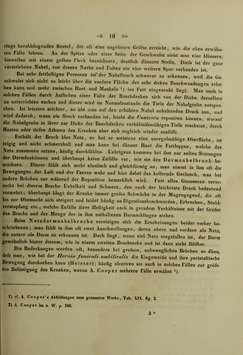 rings herabhängenden Beutel, der oft eine ungeheure Gröfse erreicht, wie die oben erwähn- ten Fälle lehren. An der Spitze oder einer Seite der Geschwulst sieht man eine blässere bisweilen mit einem gelben Fleck bezeichnete, deutlich dünnere Stelle. Diefs ist der ganz verstrichene Nabel, von dessen Narbe und Falten nie eine, weitere Spur verbanden ist. Bei sehr fettleibigen Personen ist*der Nabelbruch schwerer zu erkennen, weil die Ge- schwulst sich nicht so leicht über die vordere Fläche der sehr dicken Bauchwandungen erhe- ben kann und mehr zwischen Haut und Muskeln *) ins Fett eingesenkt liegt. Man mufs in solchen Fällen durch Aufheben einer Falte der Bauchdecken sich von der^Dicke derselben zu unterrichten suchen und dieser wird im Normalzustände die Tiefe der Nabelgrube entspre- chen. Ist letztere seichter, so übt man auf den erhöhten Nabel anhaltenden Druck aus, und wird dadurch, wenn ein Bruch vorhanden ist, leicht die Contcnta reponiren können, worauf die Nabelgrube in ihrer zur Dicke der Bauchdecken verhältnifsmäfsigen Tiefe erscheint, durch Husten oder tiefes Athmen des Kranken aber sich sogleich wieder ausfüllt. Enthält der Bruch blos Netz, so hat er meistens eine unregelmäfsige Oberfläche, ist teigig und nicht schmerzhaft und man kann bei dünner Haut die Fettlappen, welche das Netz zusammen setzen, häufig durchfühlen. Uebrigcns kommen bei ihm nur selten Störungen der Darmfunktionen und überhaupt keine Zufälle vor, wie sie den Darmnabelbruch 'be- zeichnen. Dieser fühlt sich mehr elastisch und gleichförmig an, man nimmt in ihm oft die Bewegungen der Luft und der Faeces wahr und hört dabei das kollernde Geräusch, was bei andern Brüchen nur während der Reposition bemerklich wird. Fast alles Genossene verur- sacht hei diesem Bruche üebelkeit und Schmerz, den auch der leichteste Druck bedeutend vermehrt; überhaupt klagt der Kranke immer grofse Schwäche in der Magengegend, die oft bis zur Ohnmacht sich steigert und leidet häufig an Digestionsbeschwerden, Erbrechen, Stuhl- verstopfung etc., welche Zufälle ihrer Heftigkeit nach in geradem Verhältnisse mit der Gröfse des Bruchs und der Menge der in ihm enthaltenen Darmschlingen stehen. Beim N etzd ar mn a be 1 br uch e vereinigen sich die Erscheinungen beider vorher be- schriebenen ; man fühlt in ihm oft zwei Anschwellungen, deren obere und vordere als Netz, die untere als Darm zu erkennen ist. Doch liegt, wenn viel Netz vorgefallen ist, der Darm gewöhnlich hinter diesem, wie in einem zweiten Bruchsacke und ist dann nicht fühlbar. Die Bedeckungen werden oft, besonders bei grofsen, unbeweglichen Brüchen so dünn, dafs man, wie bei der Hernia funiculi umbilicalis die Eingeweide und ihre peristaltische Bewegung durchsehen kann (Heister); häufig ulceriren sie auch in solchen Fällen zur gröfs- ten Belästigung des Kranken, wovon A. Cooper mehrere Fälle erwähnt 3). 1) cf. A. Cooper'8 Abbildungen zum genannten Werke, Tab. XIX. fig. 2. 2) A. Cooper im a. W. p. 166. 3 *