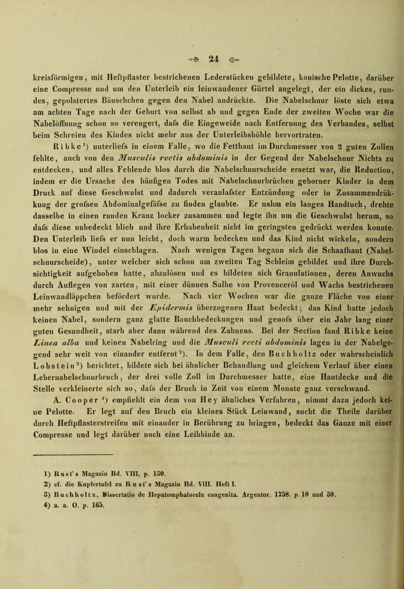 kreisförmigen, mit Heftpflaster bestrichenen Lederstücken gebildete, konische Pelotte, darüber eine Compresse und um den Unterleib ein leinwandener Gürtel angelegt, der ein dickes, run- des, gepolstertes Bäuschchen gegen den Nabel andrückte. Die Nabelschnur löste sich etwa am achten Tage nach der Geburt von selbst ab und gegen Ende der zweiten Woche war die Nabelöflnung schon so verengert, dafs die Eingeweide nach Entfernung des Verbandes, selbst heim Schreien des Kindes nicht mehr aus der Unterleibshöhle hervortraten. Ribke1 2) unterliefs in einem Falle, wo die Fettbaut im Durchmesser von 2 guten Zollen fehlte, auch von den Musculis rectis abdominis in der Gegend der Nabelschnur Nichts zu entdecken, und alles Fehlende blos durch die Nabelschnurscheide ersetzt war, die Reduction, indem er die Ursache des häufigen Todes mit Nabelschnurbrüchen geborner Kinder in dem Druck auf diese Geschwulst und dadurch veranlafster Entzündung oder in Zusammendrük- kung der grofsen Abdominalgefäfse zu finden glaubte. Er nahm ein langes Handtuch, drehte dasselbe in einen runden Kranz locker zusammen und legte ihn um die Geschwulst herum, so dafs diese unbedeckt blieb und ihre Erhabenheit nicht im geringsten gedrückt werden konnte. Den Unterleib liefs er nun leicht, doch warm bedecken und das Kind nicht wickeln, sondern blos in eine Windel einschlagen. Nach wenigen Tagen begann sich die Schaafhaut (Nabel- schnurscheide), unter welcher sich schon am zweiten Tag Schleim gebildet und ihre Durch- sichtigkeit aufgehoben hatte, abzulösen und es bildeten sich Granulationen, deren Anwuchs durch Auflegen von zarten, mit einer dünnen Salbe von ProvencerÖl und Wachs bestrichenen Leinwandläppchen befördert wurde. Nach vier Wochen war die ganze Fläche von einer mehr sehnigen und mit der Epidermis überzogenen Haut bedeckt; das Kind hatte jedoch keinen Nabel, sondern ganz glatte Bauchbedeckungen und genofs über ein Jahr lang einer guten Gesundheit, starb aber dann während des Zahnens. Bei der Section fand Ribke keine Linea alba und keinen Nabelring und die Musculi rccti abdominis lagen in der Nabelge- gend sehr weit von einander entfernt’). In dem Falle, den Buchhcltz oder wahrscheinlich Lobstein3) berichtet, bildete sich bei ähnlicher Behandlung und gleichem Verlauf über einen Lebernabelschnurbruch, der drei volle Zoll im Durchmesser hatte, eine Hautdecke und die Stelle verkleinerte sich so, dafs der Bruch in Zeit von einem Monate ganz verschwand. A. Co o per 4) empfiehlt ein dem von Hey ähnliches Verfahren, nimmt dazu jedoch kei- ne Pelotte. Er legt auf den Bruch ein kleines Stück Leinwand, sucht die Theile darüber durch Heftpflasterstreifen mit einander in Berührung zu bringen, bedeckt das Ganze mit einer Compresse und legt darüber noch eine Leibbinde an. 1) Rust’s Magazin Bd. VIII, p. 130. 2) cf. die Kupfertafel zu Rust’s Magazin Bd. VIII. Heft I. 3) Buchholtz, Bissertatio de Hepatomphalocele congenita. Argentor. 1758. p. 10 und 30. 4) a- a. 0. p. 165.