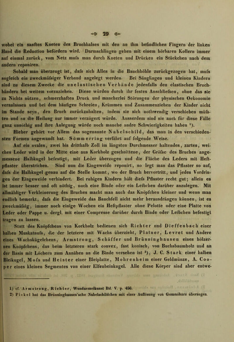 wobei ein sanftes Kneten des Bruchhalses mit den an ihm befindlichen Fingern der linken Hand die Reduction befördern wird. Darmschlingen gehen mit einem hörbaren Kollern immer auf einmal zurück, vom Netz mufs man durch Kneten und Drücken ein Stückchen nach dem andern reponiren. Sobald man überzeugt ist, dafs sich Alles in die Bauchhöhle zurückgezogen hat, mufs sogleich ein zweckmäfsiger Verband angelegt werden. Bei Säuglingen und kleinen Kindern sind zu diesem Zwecke die unelastischen Verbände jedenfalls den elastischen Bruch- bändern bei weitem vorzuziehen. Diese würden durch ihr festes Anschliefsen, ohne das sie zu Nichts nützen, schmerzhaften Druck und mancherlei Störungen der physischen Oekonomie veranlassen und bei dem häufigen Schreien, Krümmen und Zusammenziehen der Kinder nicht im Stande seyn, den Bruch zurückzuhalten, indem sie sich nothwendig verschieben müfs- ten und so die Heilung nur immer verzögert würde. Ausserdem sind sie auch für diese Fälle ganz unnöthig und ihre Anlegung würde noch manche andre Schwierigkeiten haben *). Hieher gehört vor Allem das sogenannte Nabelschild, das man in den verschieden- sten Formen angewandt hat. Sömm erring verfährt auf folgende Weise. Auf ein ovales, zwei bis dritthalb Zoll im längsten Durchmesser haltendes, zartes, wei- ches Leder wird in der Mitte eine aus Korkholz geschnittene, der Gröfse des Bruches ange- messene Halbkugel befestigt, mit Leder überzogen und die Fläche des Leders mit Heft- pflaster überstrichen. Sind nun die Eingeweide reponirt, so legt man das Pflaster so auf, dafs die Halbkugel .genau auf die Stelle kommt, wo der Bruch hervortritt, und jedes Vordrin- gen der Eingeweide verhindert. Bei ruhigen Kindern hält diefs Pflaster recht gut; allein es ist immer besser und oft nöthig, noch eine Binde oder ein Leibchen darüber anzulegen. Mit allmähliger Verkleinerung des Bruches macht man auch das Knöpfchen kleiner und wenn man endlich bemerkt, dafs die Eingeweide das Bauchfell nicht mehr herausdrängen können, ist es zweckmäfsig, immer noch einige Wochen ein Heftpflaster ohne Pelotte oder eine Platte von Leder oder Pappe u. dergl. mit einer Compresse darüber durch Binde oder Leibchen befestigt tragen zu lassen. Statt des Knöpfchens von Korkholz bedienen sich Richter und Dieffenbach einer halben Muskatnufs, die der letztere mit Wachs überzieht, Platner, Levret und Andere eines Wachskügelchens, Armstrong, Schäffer und Brünninghausen eines hölzer- nen Knöpfchens, das beim letzteren stark convex, fast konisch, von Buchsbaumholz und an der Basis mit Löchern zum Annähen an die Binde versehen ist 1 2), J. C. Stark einer halben Bleikugel, Mofs und Heister einer Bleiplatte, Mohren he im einer Geldmünze, A. Coo- per eines kleinen Segmentes von einer Elfenbeinkugel. Alle diese Körper sind aber entwe- 1) cf. Armstrong, Richter, Wundarzneikunst Bd. V. p. 456.