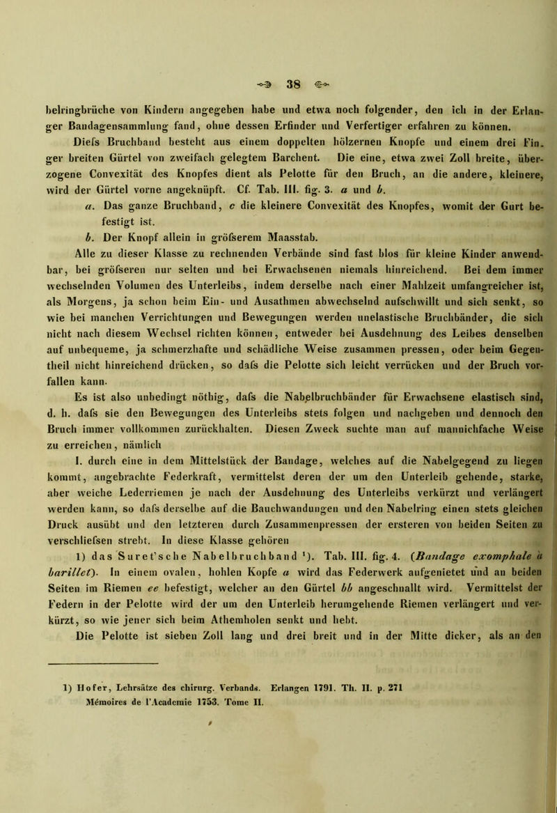 belringbrüche von Kindern angegeben habe und etwa noch folgender, den ich in der Erlan- ger Bandagensammlung fand, ohne dessen Erfinder und Verfertiger erfahren zu können. Diefs Bruchband bestellt aus einem doppelten hölzernen Knopfe und einem drei Ein. ger breiten Gürtel von zweifach gelegtem Barchent. Die eine, etwa zwei Zoll breite, über- zogene Convexität des Knopfes dient als Pelotte für den Bruch, an die andere, kleinere, wird der Gürtel vorne angeknüpft. Cf. Tab. 111. fig. 3. a und b. u. Das ganze Bruchband, c die kleinere Convexität des Knopfes, womit der Gurt be- festigt ist. b. Der Knopf allein in gröfserem Maasstab. Alle zu dieser Klasse zu rechnenden Verbände sind fast blos für kleine Kinder anwend- bar, bei gröfseren nur selten und bei Erwachsenen niemals hinreichend. Bei dem immer wechselnden Volumen des Unterleibs, indem derselbe nach einer Mahlzeit umfangreicher ist, als Morgens, ja schon beim Ein- und Ausathmen abwechselnd aufschwillt und sich senkt, so wie bei manchen Verrichtungen und Bewegungen werden unelastische Bruchbänder, die sich nicht nach diesem Wechsel richten können, entweder bei Ausdehnung des Leibes denselben auf unbequeme, ja schmerzhafte und schädliche Weise zusammen pressen, oder beim Gegen- theil nicht hinreichend drücken, so dafs die Pelotte sich leicht verrücken und der Bruch vor- fallen kann. Es ist also unbedingt nöthig, dafs die Nabjelbruchbänder für Erwachsene elastisch sind, d. h. dafs sie den Bewegungen des Unterleibs stets folgen und nachgeben und dennoch den Bruch immer vollkommen zurückhalten. Diesen Zweck suchte man auf mannichfache Weise zu erreichen, nämlich I. durch eine in dem Mittelstück der Bandage, welches auf die Nabelgegend zu liegen kommt, angebrachte Federkraft, vermittelst deren der um den Unterleib gehende, starke, aber weiche Lederriemen je nach der Ausdehnung des Unterleibs verkürzt und verlängert werden kann, so dafs derselbe auf die Bauchwandungen und den Nabelring einen stets gleichen Druck ausübt und den letzteren durch Zusammenpressen der ersteren von beiden Seiten zu verschliefsen strebt. In diese Klasse gehören 1) das Suref sehe N ab el b r u ch b a n d ‘). Tab. III. fig. 4. (Bandage exomphale u barillei). In einem ovalen, hohlen Kopfe « wird das Federwerk aufgenietet und an beiden Seiten im Riemen ee befestigt, welcher an den Gürtel bb angeschuallt wird. Vermittelst der Federn in der Pelotte wird der um den Unterleib herumgehende Riemen verlängert und ver- kürzt, so wie jener sich beim Athemholen senkt und hebt. Die Pelotte ist sieben Zoll lang und drei breit und in der Mitte dicker, als an den 1) II ofer, Lehrsätze des Chirurg. Verbands. Erlangen 1791. Th. II. p. 271 M^moircs de l’Acadcmic 1753. Tome II. 0