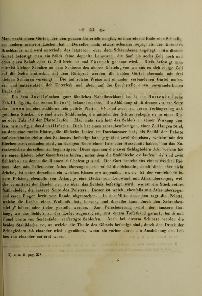 Man macht einen Gürtel, der den ganzen Unterleib umgibt, und an einem Ende eine Schnalle, am andern mehrere Löcher hat. Derselbe mufs etwas schmäler sejn, als der Gurt des Bruchbands und wird unterhalb des letzteren, ober dem Schaambeine angelegt. An diesem Gürtel befestigt man ein Stück feine doppelte Leinwand, die fünf bis sechs Zoll hoch und etwa einen Schuh oder 14 Zoll breit ist und Fürtuch »euaunt wird. Diefs befestigt man mittelst kleiner Schnüre an dem Schlosse des oberen Gürtels, von wo aus es sich einige Zoll auf die Seite erstreckt; auf dem Rückgrat werden die beiden Gürtel abermals mit drei kleinen Schnüren vereinigt. Die auf solche Weise mit einander verbundenen Gürtel umfas- sen und unterstützen den Unterleib und üben auf die Bruchstelle einen unveränderlichen Druck aus. Ein dem Juvi 11 e’sehen ganz ähnliches Nabelbruchband ist 3) das Hartenk eil’sche Tab. 111. fig. 10-, das zuerst Hofer *) bekannt machte. Die Abbildung stellt dessen vordere Seite .dar. aaaa ist eine stählerne fein polirte Platte, bb sind zwei zu deren Verlängerung auf- gelöthete Stücke, cc sind zwei Stahlbleche, die mittelst der Schraubenküpfe ee in einer Rin- ne oder Falz dd der Platte laufen. Man mufs sich hier das Schlofs in seiner Wirkung den- ken, wie in fig.7. das J u vi 11 e’sehe. Diefs hat einen schraubenförmigen, einen Zoll langen Stiel, an dem eine runde Platte, die fünfzehn Linien im Durchmesser hat, als Schild der Pelotte auf der hintern Seite des Schlosses befestigt ist; gg sind zwei Zugeisen, welche mit den Blechen cc verbunden sind, an dasigera Ende einen Falz oder Ausschnitt haben, um das Zu- rückweichen derselben zu begünstigen. Diese spannen die zwei Schlagfedern /ih: welche bei ce einen Kloben oder Queerhaken bilden, unter dem die Stahlbleche cc laufen, ii sind zwei Schleifen, an denen die Riemen fc l befestigt sind. Der Gurt besteht aus einem weichen Rie- men, der mit Taffet oder Atlas überzogen ist. rn ist die Schnalle; damit diese aber nicht drücke, ist unter derselben ein weiches Kissen nn angenäht, oooo ist der vorstehende in- nere Polster, ebenfalls von Atlas; p eine Decke von Leinwand mit Atlas überzogen, wel- che vermittelst der Bänder rr, ss über das Schlofs befestigt wird. </ </ ist ein Stück rotlies Saffianleder, die äussere Seite des Polsters. Dieser ist weich, ebenfalls mit Atlas überzogen und einen Finger breit vom Rande abgestochen. in der Mitte desselben ragt die Pelotte, welche die Gröfse einer Wallnufs hat, hervor, und dieselbe kann durch den Schrauben- stiel f höher oder tiefer gestellt werden. Zur Verschönerung wird der äussere Um- fang, wo das Schlofs an das Leder angenäht ist, mit einem Taffetband garnirt; bei k und l sind breite von Seidenfäden verfertigte Schleifen. Auch bei diesem Schlosse werden die beiden Stahlbleche cc, an welche die Theile des Gürtels befestigt sind, durch den Druck der Schlagfedern hh einander wieder genähert, wenn sie vorher durch die Ausdehnung des Lei- bes von einander entfernt waren. — |1 ■, i . jJfl i »1' • / T.i ^ 1) a. a. 0. pag. 278. 6