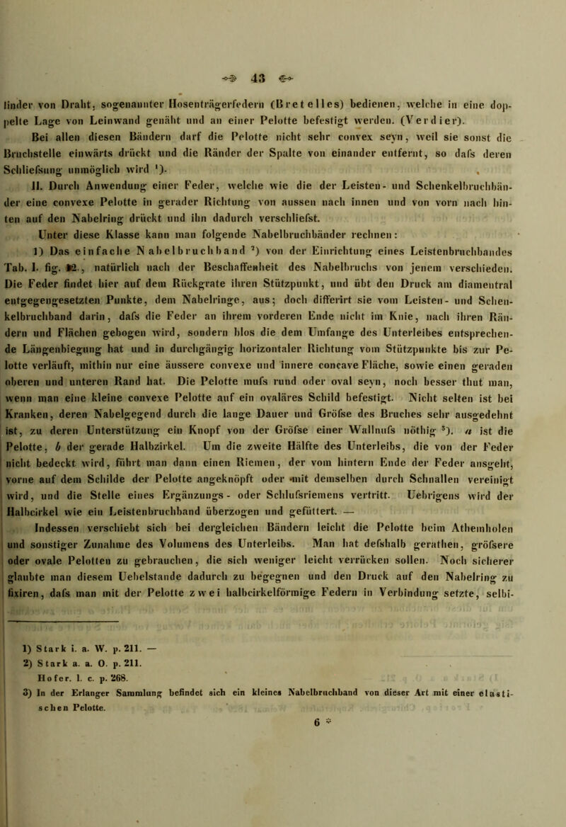 linder von Draht, sogenannter Hosenträgerfedern (Bretelles) bedienen, welche in eine dop- pelte Lage von Leinwand genäht und an einer Pelotte befestigt werden. (Verdier). Bei allen diesen Bändern darf die Pelotte nicht sehr convex seyn, weil sie sonst die Bruchstelle einwärts drückt und die Ränder der Spalte von einander entfernt, so dafs deren Schliefsung unmöglich wird '). , 11. Durch Anwendung einer Feder, welche wie die der Leisten- und Schenkelbruchbän- der eine convexe Pelotte in gerader Richtung von aussen nach innen und von vorn nach hin- ten auf den Nabelring drückt und ihn dadurch verschliefst. Unter diese Klasse kann man folgende Nabelbruchbänder rechnen: 1) Das einfache N ab el b r u ch b a n d 1 2 3) von der Einrichtung eines Leistenbruchbandes Tab. 1. fig. >2., natürlich nach der Beschaffenheit des Nabelbruchs von jenem verschieden. Die Feder findet hier auf dem Rückgrate ihren Stützpunkt, und übt den Druck am diamentral entgegengesetzten Punkte, dem Nabelringe, aus; doch differirt sie vom Leisten- und Schen- kelbruchband darin, dafs die Feder an ihrem vorderen Ende nicht im Knie, nach ihren Rän- dern und Flächen gebogen wird, sondern blos die dem Umfange des Unterleibes entsprechen- de Längenbiegung hat und in durchgängig horizontaler Richtung vom Stützpunkte bis zur Pe- lotte verläuft, mithin nur eine äussere convexe und innere concave Fläche, sowie einen geraden oberen und unteren Rand hat. Die Pelotte mufs rund oder oval seyn, noch besser tliut man, wenn man eine kleine convexe Pelotte auf ein ovaläres Schild befestigt. Nicht selten ist bei Kranken, deren Nabelgegend durch die lange Dauer und GrÖfse des Bruches sehr ausgedehnt ist, zu deren Unterstützung ein Knopf von der Gröfse einer Wallnufs nöthig s). « ist die Pelotte, b der gerade Halbzirkel. Um die zweite Hälfte des Unterleibs, die von der Feder nicht bedeckt wird, führt man dann einen Riemen, der vom hintern Ende der Feder ansgeht, vorne auf dem Schilde der Pelotte angeknöpft oder •mit demselben durch Schnallen vereinigt wird, und die Stelle eines Ergänzungs - oder Schlufsriemens vertritt. Uebrigens wird der Halhcirkel wie ein Leistenbruchband überzogen und gefüttert. — Indessen verschiebt sich bei dergleichen Bändern leicht die Pelotte beim Athemholen und sonstiger Zunahme des Volumens des Unterleibs. Man hat defshalb gerathen, gröfsere oder ovale Pelotten zu gebrauchen, die sich weniger leicht verrücken sollen. Noch sicherer glaubte man diesem Uebelstande dadurch zu begegnen und den Druck auf den Nabelring zu fixiren, dafs man mit der Pelotte zwei balbcirkelförmige Federn in Verbindung setzte, selbi- 1) Stark i. a. W. p. 211. — 2) Stark a. a. 0. p. 211. Ho fcr. 1. c. p. 2ß8. 3) In der Erlanger Sammlung befindet sich ein kleines Nabelbruchband von dieser Art mit einer elasti- schen Pelotte. 6 *