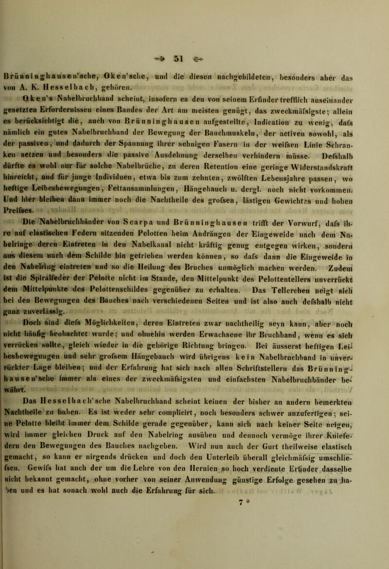B rün n i n g hausen’sehe, Oken’sehe, und die diesen nachgebildetcn, besonders aber das von A. K. Hesselbach, gehören. Oken’s Nabelbruchband scheint, insofern es den von seinem Erfinder trefflich auseinander gesetzten Erfordernissen eines Bandes der Art am meisten genügt, das zweckmäfslgste; allein es berücksichtigt die, auch von Brünninghausen aufgestellte, Indication zu wenig, dafs nämlich ein gutes Nabelbruchband der Bewegung der Bauchmuskeln, der activen sowohl, als der passiven , und dadurch der Spannung ihrer sehnigen Fasern in der weifsen Linie Schran- ken setzen und besonders die passive Ausdehnung derselben verhindern müsse. Defshalb dürfte es wohl nur für solche Nabelbrüche, zu deren Retention eine geringe Widerstandskraft hinreicht, und für junge Individuen, etwa bis zum zehnten, zwölften Lebensjahre passen, wo heftige Leibesbewegungen, Fettansammlungen, Hängebauch u. dergl. noch nicht Vorkommen, Und hier bleiben dann immer noch die Nachtheile des grofsen, lästigen Gewichtes und hohen Preifses. Die Nabelbruchbänder von Scarpa und Brünninghausen trifft der Vorwurf, dafs ih- re auf elastischen Federn sitzenden Pelotten beim Andrängen der Eingeweide nach dem Na- belringe deren Eintreten in den Nabelkanal nicht kräftig genug entgegen wirken, sondern aus diesem nach dem Schilde hin getrieben werden können, so dafs dann die Eingeweide in den Nabehing eintreten und so die Heilung des Bruches unmöglich machen werden. Zudem ist die Spiralfeder der Pelotte nicht im Stande, den Mittelpunkt des Pelottentellers unverrückt dem Mittelpunkte des Pelottenschildes gegenüber zu erhalten. Das Teilerchen neigt sich bei den Bewegungen des Bauches nach verschiedenen Seiten und ist also auch defshalb nicht ganz zuverlässig. Doch sind diefs Möglichkeiten, deren Eintreten zwar nachtheilig seyn kann, aber noch nicht häufig beobachtet wurde; und ohnehin werden Erwachsene ihr Bruchband, wenn es sich verrücken sollte, gleich wieder in die gehörige Richtung bringen. Bei äusserst heftigen Lei- besbewegungen und sehr grofsem Hängebauch wird übrigens kein Nabelbruchband in unver- rückter Lage bleiben; und der Erfahrung hat sich nach allen Schriftstellern das Brünning- hausen’sche immer als eines der zweckmäfsigsten und einfachsten Nabelbruchbänder be- währt. Das Hesselbach’sche Nabelbruchband scheint keinen der bisher an andern bemerkten Nachtheile zu haben. Es ist weder sehr complicirt, noch besonders schwer anzufertigen; sei- ne Pelotte bleibt immer dem Schilde gerade gegenüber, kann sich nach keiner Seite neigen, wird immer gleichen Druck auf den Nabelring ausüben und dennoch vermöge ihrer Kniefe- dern den Bewegungen des Bauches nachgeben. Wird nun auch der Gurt thcilweise elastisch gemacht, so kann er nirgends drücken und doch den Unterleib überall gleichmäfsig umschlie- fsen. Gewifs hat auch der um die Lehre von den Hernien so hoch verdiente Erfinder dasselbe nicht bekannt gemacht, ohne vorher von seiner Anwendung günstige Erfolge gesehen zu ha- ben und es hat sonach wohl auch die Erfahrung für sich. 7 *