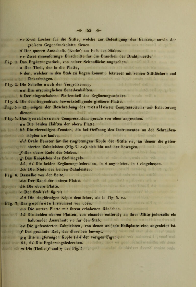 cc Zwei Löcher für die Stifte, welche zur Befestigung des Ganzen, sowie der gröfsern Gegendruckplatte dienen. d Der queere Ausschnitt (Kerbe) am Fufs des Stabes. ee Zwei rinnenförniige Einschnitte für die Branchen der Drahtpincette. Fig. 2. Das Ergänzungsstück, von seiner Seitenfläche angesehen. a Der Theil, der in die Platte, b der, welcher in den Stab zu liegen kommt; letzterer mit seinen Stiftlöchern und Einkerbungen. Fig. 3. Die Scheibe nach der Vergröfserung. aa Die ursprünglichen Scheibenhälften. b Der eingeschobene Plattentheil des Ergänzungsstückes. Fig. 4. Die den Gegendruck bewerkstelligende gröfsere Platte. Fig. 5 —12. mögen der Beschreibung des metallenen Compressoriums zur Erläuterung dienen. Fig. 5. Das geschlossene Compressorium gerade von oben angesehen. aa Die beiden Hälften der obern Platte. bb Die viereckigen Fenster, die bei Oeffnung des Instrumentes an den Schrauben- köpfen cc laufen. dd Ovale Fenster für die ringförmigen Köpfe der Stifte ee, an denen die gefen- sterten Zahnleisten (Fig. 7. ee) sich hin und her bewegen. f Das obere Ende des Stabes. g Das Knöpfchen des Stellriegels. hi, hi Die beiden Ergänzungsfederchen, in h angenietet, in i eingelassen. kk Die Niete der beiden Zahnleisten. Fisr. 6. Dasselbe von der Seite. aa Der Rand der untern Platte. bb Die obere Platte. c Der Stab (cf. fig. 9.) dd Die ringförmigen Köpfe deutlicher, als in Fig. 5. ee. Fig. 7. Das geöffnete Instrument von oben. aa Die untere Platte mit ihrem erhabenen Händchen. bb Die beiden oberen Platten, von einander entfernt; an ihrer Mitte jederseits ein halbrunder Ausschnitt cc für den Stab. ee Die gefensterten Zahnleisten, von denen an jede Halbplatte eine angenietet ist. f Das gezahnte Rad, das dieselben bewegt. gg Die ringförmigen Köpfe (dd der vorigen Figur). hi, hi Die Ergänzungsfederchen. m Die Theile f und g der Fig. 5.