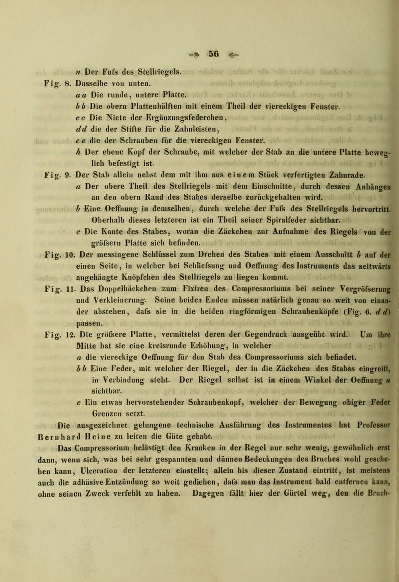 n Der Fufs des Stellriegels. Fig. S. Dasselbe von unten. aa Die runde, untere Platte. bb Die obern Plattenhälften mit einem Theil der viereckigen Fenster. cc Die Niete der Ergänzungsfederchen, dd die der Stifte für die Zalinleisten, ee die der Schrauben für die viereckigen Fenster. h Der ebene Kopf der Schraube, mit weleher der Stab an die untere Platte beweg- lich befestigt ist. Fig. 9. Der Stab allein nebst dem mit ihm aus einem Stück verfertigten Zahnrade. a Der obere Theil des Stellriegels mit dem Einschnitte, durch dessen Anhängen an den obern Rand des Stabes derselbe zurückgehalten wird. b Eine Oeffhung in demselben, durch welche der Fufs des Stellriegels hervortritt. Oberhalb dieses letzteren ist ein Theil seiner Spiralfeder sichtbar. c Die Kante des Stabes, woran die Zäckchen zur Aufnahme des Riegels von der gröfsern Platte sich befinden. Fig. 10. Der messingene Schlüssel zum Drehen des Stabes mit einem Ausschnitt b auf der einen Seite, in welcher bei Schliefsung und Oeffnung des Instruments das seitwärts angehängte Knöpfchen des Stellriegels zu liegen kommt. Fig. 11. Das Doppelhäckchen zum Fixiren des Compressoriums bei seiner Vergröfserung und Verkleinerung. Seine beiden Enden müssen natürlich genau so weit von einan- der abstehen, dafs sie in die beiden ringförmigen Schraubenköpfe (Fig. 6. d d) passen. Fig. 12. Die gröfsere Platte, vermittelst deren der Gegendruck ausgeübt wird. Um ihre Mitte hat sie eine kreisrunde Erhöhung, in welcher a die viereckige Oeffnung für den Stab des Compressoriums sich befindet. bb Eine Feder, mit welcher der Riegel, der in die Zäckchen des Stabss eingreift, in Verbindung steht. Der Riegel selbst ist in einem Winkel der Oeffnung a sichtbar. c Ein etwas hervorstehender Schraubenkopf, welcher der Bewegung obiger Feder Grenzen setzt. Die ausgezeichnet gelungene technische Ausführung des Instrumentes hat Professor Bernhard Heine zu leiten die Güte gehabt. Das Compressorium belästigt den Kranken in der Regel nur sehr wenig, gewöhnlich erst dann, wenn sich, was bei sehr gespannten und dünnen Bedeckungen des Bruches wohl gesche- hen kann, Ulceration der letzteren einstellt; allein bis dieser Zustand eintritt, ist meistens auch die adhäsive Entzündung so weit gediehen, dafs man das Instrument bald entfernen kann, ohne seinen Zweck verfehlt zu haben. Dagegen fällt hier der Gürtel weg, den die Bruch-