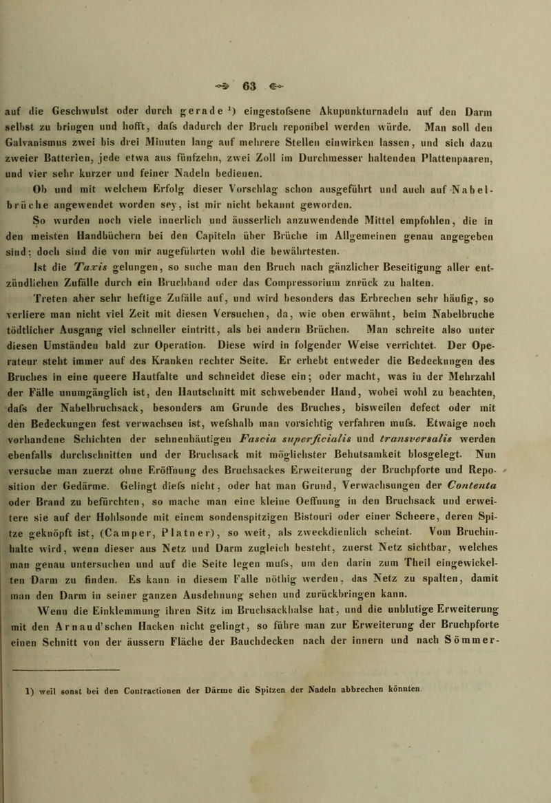 auf die Geschwulst oder durch gerade1) eingestofsene Akupunkturnadeln auf den Darm selbst zu bringen und hofft, dafs dadurch der Bruch reponibel werden würde. Man soll den Galvanismus zwei bis drei Minuten lang auf mehrere Stellen einwirken lassen, und sich dazu zweier Batterien, jede etwa aus fünfzehn, zwei Zoll im Durchmesser haltenden Plattenpaaren, und vier sehr kurzer und feiner Nadeln bedienen. Ob und mit welchem Erfolg dieser Vorschlag schon ausgeführt und auch auf Nabel- brüche angewendet worden sey, ist mir nicht bekannt geworden. So wurden noch viele innerlich und äusserlich anzuwendende Mittel empfohlen, die in den meisten Handbüchern bei den Capiteln über Brüche im Allgemeinen genau angegeben sind; doch sind die von mir augeführten wohl die bewährtesten. Ist die Taxis gelungen, so suche man den Bruch nach gänzlicher Beseitigung aller ent- zündlichen Zufälle durch ein Bruchband oder das Compressorium zurück zu halten. Treten aber sehr heftige Zufälle auf, und wird besonders das Erbrechen sehr häufig, so verliere man nicht viel Zeit mit diesen Versuchen, da, wie oben erwähnt, beim Nabelbruche tödtlicher Ausgang viel schneller eintritt, als bei andern Brüchen. Man schreite also unter diesen Umständen bald zur Operation. Diese wird in folgender Weise verrichtet. Der Ope- rateur steht immer auf des Kranken rechter Seite. Er erhebt entweder die Bedeckungen des Bruches in eine queere Hautfalte und schneidet diese ein; oder macht, was in der Mehrzahl der Fälle unumgänglich ist, den Hautschnitt mit schwebender Hand, wobei wohl zu beachten, dafs der Nabelbruchsack, besonders am Grunde des Bruches, bisweilen defect oder mit den Bedeckungen fest verwachsen ist, wefshalb man vorsichtig verfahren mufs. Etwaige noch vorhandene Schichten der sehnenhäutigen Fascia superficialis und traiisversalis werden ebenfalls durchschnitten und der Bruchsack mit möglichster Behutsamkeit blosgelegt. Nun versuche man zuerzt ohne Eröffnung des Bruchsackes Erweiterung der Bruchpforte und Repo- sition der Gedärme. Gelingt diefs nicht, oder hat man Grund, Verwachsungen der Coiitenta oder Brand zu befürchten, so mache man eine kleine Oeffnung in den Bruchsack und erwei- tere sie auf der Hohlsonde mit einem sondenspitzigen Bistouri oder einer Scheere, deren Spi- tze geknöpft ist, (Camper, Platner), so weit, als zweckdienlich scheint. Vom Bruchin- haltc wird, wenn dieser aus Netz und Darm zugleich besteht, zuerst Netz sichtbar, welches man genau untersuchen und auf die Seite legen mufs, um den darin zum Theil eingewickel- ten Darm zu finden. Es kann in diesem Falle nöthig werden, das Netz zu spalten, damit man den Darm in seiner ganzen Ausdehnung sehen und zurückbringen kann. Wenn die Einklemmung ihren Sitz im Bruchsackhalse hat, und die unblutige Erweiterung mit den Ar naud’ sehen Hacken nicht gelingt, so führe man zur Erweiterung der Bruchpforte einen Schnitt von der äussern Fläche der Bauchdecken nach der innern und nach Sommer-