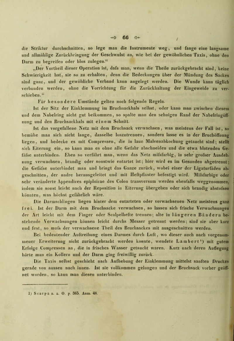 ■°© 60 / die Striktur durchschnitten, so lege man die Instrumente weg, und fange eine langsame und allmählige Zuriickhringung der Geschwulst an, wie bei der gewöhnlichen Taxis, ohne den Darm zu begreifen oder blos zulegen.“ „Der Vortheil dieser Operation ist, dafs man, wenn die Theile zurückgebracht sind, keine Schwierigkeit hat. sie so zu erhalten, denn die Bedeckungen über der Mündung des Sackes sind ganz, und der gewöhliche Verband kann angelegt werden. Die Wunde kann täglich verbunden werden, ohne die Vorrichtung für die Zurückhaltung der Eingeweide zu ver- schieben.“ Für besondere Umstände gelten noch folgende Regeln. Ist der Sitz der Einklemmung im Bruchsackhals selbst, oder kann man zwischen diesem und dem Nabelring nicht gut beikommen, so spalte man den sehnigen Rand der Nabelringöff- nung und den Bruchsackhals mit einem Schnitt. Ist das vorgefallene Netz mit dem Bruchsack verwachsen, was meistens der Fall ist, so bemühe man sich nicht lange, dasselbe loszutrennen, sondern lasse es in der Bruchöffnung liegen, und bedecke es mit Compressen, die in laue Malvenabkochung getaucht sind; stellt sich Eiterung ein, so kann man es ohne alle Gefahr abschneiden und die etwa blutenden Ge- fäfse unterbinden. Eben so verfährt man, wenn das Netz mifsfarbig, in sehr grofser Ausdeh. uung verwachsen, brandig oder sonstwie entartet ist; liier wird es im Gesunden abgetrennt; die Gefäfse unterbindet man und bringt das Ganze zurück, wobei einer der Ligaturfäden ab- geschnitten, der andre herausgeleitet und mit Heftpflaster befestigt wird. Mifsfarbige oder sehr veränderte Appendices epiploicae des Colon transversum werden ebenfalls wTeggenommen, indem sie sonst leicht nach der Reposition in Eiterung übergehen oder sich brandig abstofse« könnten, was höchst gefährlich wäre. Die Darmschlingen liegen hinter dem entarteten oder verwachsenen Netz meistens ganz frei. Ist der Darm mit dem Bruchsacke verwachsen, so lassen sich frische Verwachsungen der Art leicht mit dem Finger oder Scalpelhefte trennen; alte in längeren Bändern be- stehende Verwachsungen können leicht durchs Messer getrennt werden; sind sie aber kurz und fest, so mufs der verwachsene Theil des Bruchsackes mit ausgeschnitten werden. Bei bedeutender Auftreibung eines Darmes durch Luft, wo dieser auch nach vorgenoin- mener Erweiterung nicht zurückgebracht werden konnte, wendete Lambert1) mit gutem Erfolge Compressen an, die in frisches Wasser getaucht waren. Kurz nach deren Auflegung hörte man ein Kollern und der Darin ging freiwillig zurück. Die Taxis selbst geschieht nach Aufhebung der Einklemmung mittelst sanften Druckes gerade von aussen nach innen. Ist sie vollkommen gelungen und der Bruchsack vorher geöff- net worden, so kann man diesen unterbinden.