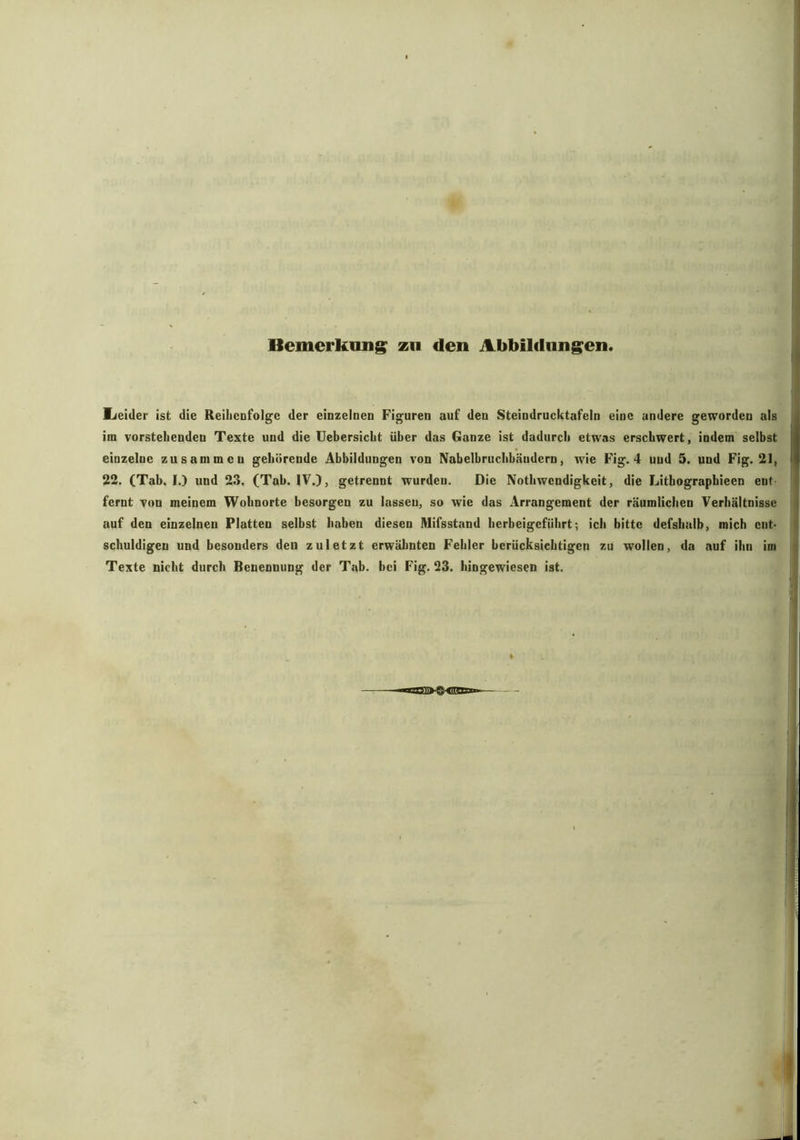Bemerkung zu den Abbildungen. Leider ist die Reihenfolge der einzelnen Figuren auf den Steindrucktafeln eine andere geworden als im vorstehenden Texte und die Uebersicht über das Ganze ist dadurch etwas erschwert, indem selbst einzelne zusammen gehörende Abbildungen von Nabelbruchhäudern, wie Fig. 4 uud 5. und Fig. 21, 22. (Tab. I.) und 23. (Tab. IV.), getrennt wurden. Die Nothwcndigkeit, die Litbographieen eut fernt von meinem Wohnorte besorgen zu lasseu, so wie das Arrangement der räumlichen Verhältnisse auf den einzelnen Platten selbst haben diesen Mifsstand herbeigeführt; ich bitte defshalb, mich ent- schuldigen und besonders den zuletzt erwähnten Fehler berücksichtigen zu wollen, da auf ihn im Texte nicht durch Benennung der Tab. bei Fig. 23. hingewiesen ist.