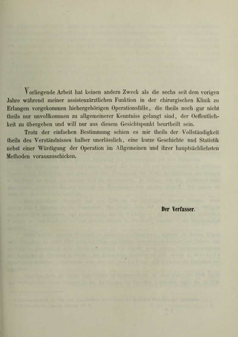 Vorliegende Arbeit hat keinen andern Zweck als die sechs seit dem vorigen Jahre während meiner assistenzärztlichen Funktion in der chirurgischen Klinik zu Erlangen vorgekommen hiehergehörigen Operationsfälle, die theils noch gar nicht theils nur unvollkommen zu allgemeinerer Kenntniss gelangt sind, der Oeffentlich- keit zu übergeben und will nur aus diesem Gesichtspunkt beurtheilt sein. Trotz der einfachen Bestimmung schien es mir theils der Vollständigkeit theils des Verständnisses halber unerlässlich, eine kurze Geschichte und Statistik nebst einer Würdigung der Operation im Allgemeinen und ihrer hauptsächlichsten Methoden vorauszuschicken. Der Verfasser.