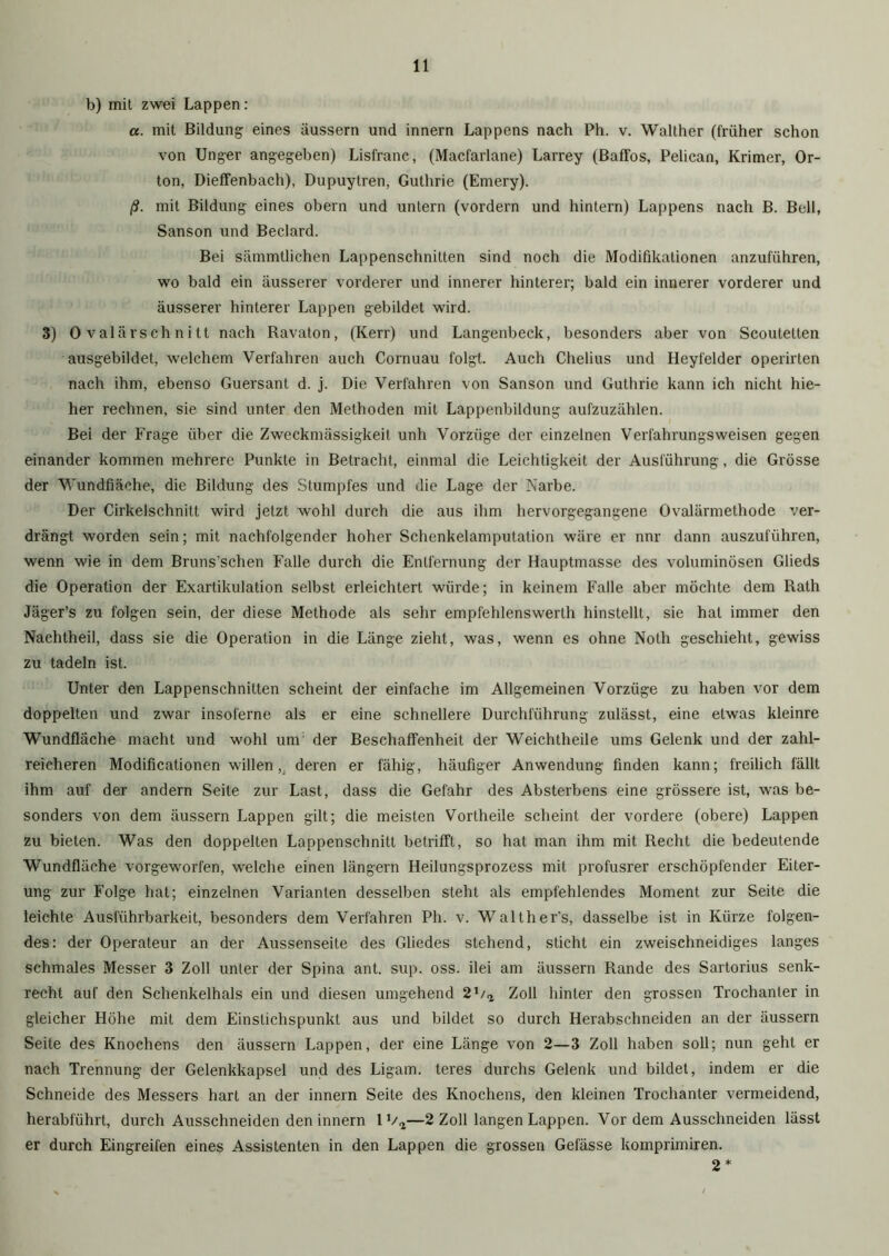 b) mit zwei Lappen: a. mit Bildung eines äussern und innern Lappens nach Ph. v. Walther (früher schon von Unger angegeben) Lisfranc, (Macfarlane) Larrey (Baffos, Pelican, Krimer, Or- ton, Dieffenbach), Dupuytren, Guthrie (Emery). ß. mit Bildung eines obern und untern (vordem und hintern) Lappens nach B. Bell, Sanson und Beclard. Bei sämmtlichen Lappenschnitten sind noch die Modifikationen anzuführen, wo bald ein äusserer vorderer und innerer hinterer; bald ein innerer vorderer und äusserer hinterer Lappen gebildet wird. 3) Ovalärschnitt nach Ravaton, (Kerr) und Langenbeck, besonders aber von Scoutetten ausgebildet, welchem Verfahren auch Cornuau folgt. Auch Chelius und Heyfelder operirten nach ihm, ebenso Guersant d. j. Die Verfahren von Sanson und Guthrie kann ich nicht hie- her rechnen, sie sind unter den Methoden mit Lappenbildung aufzuzählen. Bei der Frage über die Zweckmässigkeit unh Vorzüge der einzelnen Verfahrungsweisen gegen einander kommen mehrere Punkte in Betracht, einmal die Leichtigkeit der Ausführung, die Grösse der Wundfiäche, die Bildung des Stumpfes und die Lage der Narbe. Der Cirkelschnitt wird jetzt wohl durch die aus ihm hervorgegangene Ovalärmethode ver- drängt worden sein; mit nachfolgender hoher Schenkelamputation wäre er nnr dann auszuführen, wenn wie in dem Bruns’schen Falle durch die Entfernung der Hauptmasse des voluminösen Glieds die Operation der Exartikulation selbst erleichtert würde; in keinem Falle aber möchte dem Rath Jäger’s zu folgen sein, der diese Methode als sehr empfehlenswerlh hinstellt, sie hat immer den Nachtheil, dass sie die Operation in die Länge zieht, was, wenn es ohne Notli geschieht, gewiss zu tadeln ist. Unter den Lappenschnitten scheint der einfache im Allgemeinen Vorzüge zu haben vor dem doppelten und zwar insoferne als er eine schnellere Durchführung zulässt, eine etwas kleinre Wundfläche macht und wohl um der Beschaffenheit der Weichtheile ums Gelenk und der zahl- reicheren Modificationen willen,, deren er fähig, häufiger Anwendung finden kann; freilich fällt ihm auf der andern Seite zur Last, dass die Gefahr des Absterbens eine grössere ist, was be- sonders von dem äussern Lappen gilt; die meisten Vortheile scheint der vordere (obere) Lappen zu bieten. Was den doppelten Lappenschnitt betrifft, so hat man ihm mit Recht die bedeutende Wundfläche vorgeworfen, welche einen längern Heilungsprozess mit profusrer erschöpfender Eiter- ung zur Folge hat; einzelnen Varianten desselben steht als empfehlendes Moment zur Seite die leichte Ausführbarkeit, besonders dem Verfahren Ph. v. Walther’s, dasselbe ist in Kürze folgen- des: der Operateur an der Aussenseite des Gliedes stehend, sticht ein zweischneidiges langes schmales Messer 3 Zoll unter der Spina ant. sup. oss. ilei am äussern Rande des Sartorius senk- recht auf den Schenkelhals ein und diesen umgehend 20a Zoll hinter den grossen Trochanter in gleicher Höhe mit dem Einstichspunkt aus und bildet so durch Herabschneiden an der äussern Seite des Knochens den äussern Lappen, der eine Länge von 2—3 Zoll haben soll; nun geht er nach Trennung der Gelenkkapsel und des Ligam. teres durchs Gelenk und bildet, indem er die Schneide des Messers hart an der innern Seite des Knochens, den kleinen Trochanter vermeidend, herabführt, durch Ausschneiden den innern 1 Va—2 Zoll langen Lappen. Vor dem Ausschneiden lässt er durch Eingreifen eines Assistenten in den Lappen die grossen Gefässe komprimiren. 2*