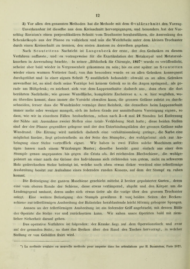 3) Vor allen den genannten Methoden hat die Methode mit dem 0 val är schnitt den Vorzug- Unverkennbar ist dieselbe aus dem Kreisschnitt hervorgegangen, und besonders hat der Vor- schlag Ravaton’s einen perpendikulären Schnitt vom Trochanter herabzuführen, die Ausrenkung des Schenkelkopl's aus der Pfanne zu vollziehen und nun die Weichtheile unter dem kleinen Trochanter durch einen Kreisschnitt zu trennen, den ersten Anstoss zu derselben gegeben. Nach Scoutettens Nachricht ist Langenbeck der erste, der den Gedanken zu diesem Verfahren auffasste, und es vorzugsweise für die Exartikulation der Metakarpal und Metatarsal- knochen in Anwendung brachte. In seiner „Bibliothek für Chirurgie, 1807“ wurde es veröffentlicht, scheint aber bald wieder in Vergessenheit gekommen zu sein; bis es erst später an Scoutetten wieder einen warmen Vertreter fand; von ihm besonders wurde es an allen Gelenken konsequent durchgeführt und in einer eignen Schrift *) ausführlich behandelt: obwohl es an allen Gelenken anwendbar ist, so sind doch seine Vorzüge bei keinem Gelenk so in die Augen springend, als ge- rade am Hüftgelenk; es zeichnet sich vor dem Lappenschnitte dadurch aus, dass eben die dort berührten Nachtheile, wie grosse Wundfläche, komplicirte Encheirese u. s. w. hier wegfallen, wo- zu überdies kommt, dass immer die Vorsicht obwalten kann, die grossen Gelasse zuletzt zu durch- schneiden, ferner dass die Wundränder vermöge ihrer Reinheit, die denselben beim Lappenschnitt immer mehr oder weniger mangelt, sich im hohen Grade zur unmittelbaren Vereinigung eignen, so dass, wie wir in einzelnen Fällen beobachteten, schon nach 3—4 mal 24 Stunden bei Entfernung der Nähte mit Ausnahme zweier Stellen eine totale Verklebung Statt halte; diese beiden Stellen sind der der Pfanne gegenüber gelegene und der den Unterbindungsfäden der grossen Gefässe nahe Wundrand. Die Eitrung wird natürlich dadurch eine verhältnissmässig geringe, die Narbe eine möglichst lineäre, liegt grösstentheils an der Seite des Stumpfes, der wohlgeformt sich zur An- bringung einer Stelze vortrefflich eignet. Wir haben in zwei Fällen solche Maschinen anfer- tigen lassen nach einem Würzburger Muster; dieselbe besteht ganz einfach aus einer dem Stumpfe genau angepassten bis gegen die Crista ofs. ilei reichenden Blechschiene, die wohlge- polstert an einer nach der Grösse des Individuums sich richtenden von gutem, nicht zu schwerem Holz gedrechselten Stelze befestigt ist, welche nach oben etwas dicker werdend eine tellerförmige Ausbreitung besitzt zur Aufnahme eines federnden runden Kissens, auf dem der Stumpf zu ruhen kommt. Die Befestigung der ganzen Maschiene geschieht mittelst 2 breiter gepolsterter Gurten, deren eine vom oberen Rande der Schiene, diese etwas verlängernd, abgeht und den Körper um die Lendengegend umfasst, deren andre sich etwas tiefer als die vorige über den grossen Trochanter anlegt. Eine weitere Befestigung des Stumpfs gewähren 2 von; beiden Seiten der Becken- schiene zur tellerförmigen Ausbreitung der Holzstelze herablaufende leicht Sförmig gebogene Spangen. Aussen an der tellerförmigen Ausbreitung ist ein federnder Griff angebracht, mit dessen Hülfe der Operirte die Stelze vor und zurücksetzen kann. Wir sahen unsre Operirlen bald mit ziem- licher Sicherheit darauf gehen. Das operative Verfahren ist folgendes: der Kranke liegt auf dem Operationstisch und zwar auf der gesunden Seite, so dass das Becken über den Rand des Tisches hervorragt, in welcher Stellung er von Gehiilfen fixirt wird. *) La methode ovalaire ou nouvelle methode pour amputer dans les articulations par H. Scoutetten, Paris 1827.