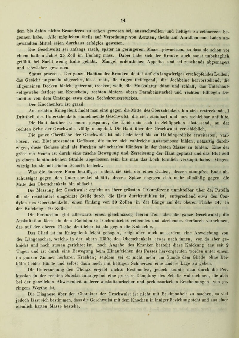 dem bis dahin nichts Besonderes zu sehen gewesen sei, anzuschwellen und heftiger zu schmerzen be- gonnen habe. Alle möglichen theils auf Verordnung von Aerzten, theils auf Anrathen non Laien an- gewandten Mittel seien durchaus erfolglos gewesen. Die Geschwulst sei anfangs rasch, später in geringerem Maase gewachsen, so dass sie schon vor einem halben Jahre 25 Zoll im Umfang mass. Dabei habe sich der Kranke auch sonst unbehaglich gefühlt, bei Nacht wenig Ruhe gehabt. Mangel ordentlichen Appetits und sei zusehends abgemagert und schwächer geworden. Status praesens. Der ganze Habitns des Kranken deutet auf ein langwieriges erschöpfendes Leiden; das Gesicht ungemein abgezehrt, blass, matt, die Augen tiefliegend, die Jochbeine hervorstehend; die allgemeinen Decken bleich, getrennt, trocken, welk, die Muskulatur dünn und schlaff, das Unterhaut- zellgewebe fettlos; am Kreuzbein, rechten hintern obern Darmbeinstachel und rechten Ellbogen De- kubitus von dem Umfänge etwa eines Sechskreuzerstückes. Der Knochenbau ist grazil. Am rechten Kniegelenk findet man eine gegen die Mitte des Oberschenkels hin sich erstreckende, 1 Dritttheil des Unterschenkels einnehmende Geschwulst, die sich steinhart und unverschiebbar anfühlte. Die Haut darüher ist enorm gespannt, die Epidermis sich in Schüppchen abstossend, an der rechten Seite der Geschwulst völlig mangelnd. Die Haut über der Geschwulst verschieblich. Die ganze Oberfläche der Geschwulst ist mit bedeutend bis zu Halbfingerdicke erweiterten, vari- kösen, von Blut strozenden Gefässen, die unter sich zahlreiche Anastomosen bilden, netzartig durch- zogen, diese Gefässe sind als Furchen mit scharfen Rändern in der festen Masse zu fühlen. Eine der grösseren Venen ist durch eine rasche Bewegung und Zerreissung der Haut geplatzt und das Blut soll in einem kontinuirlichen Strahle abgeflossen sein, bis man das Loch förmlich verstopft habe. Gegen- wärtig ist sie mit einem Schorfe bedeckt. Was die äussere Form betrifft, so nähert sie sich der eines Ovales, dessen stumpfres Ende ab- schüssiger gegen den Unterschenkel abfällt; dessen Spitze dagegen sich mehr allmählig gegen die Mitte des Oberschenkels hin abflacht. Die Messung der Geschwulst ergiebt an ihrer grössten Cirkumferenz unmittelbar über der Patella die als resistentere umgrenzte Stelle durch die Haut durchzufühlen ist, entsprechend etwa den Con- dylen des Oberschenkels, einen Umfang von 30 Zollen in der Länge auf der oberen Fläche 14, in der Kniebeuge 10 Zolle. Die Perkussion gibt allerwärts einen gleichmässig leeren Ton über die ganze Geschwulst; die Auskultation lässt ein dem Radialpulse isochronisches reibendes und zischendes Geräusch vernehmen, das auf der oberen Fläche deutlicher ist als gegen die Kniekehle. Das Glied ist im Kniegelenk leicht gebogen, zeigt aber auch ausserdem eine Anweichung von der Längenachse, welcha in der obern Hälfte des Oberschenkels etwas nach innen, von da aber ge- knickt und nach aussen gerichtet ist, nach Angabe des Kranken besteht diese Knickung erst seit 2 Tagen und ist durch eine Bewegung beim Hinaufziehen des Fusses hervorgerufen worden unter einem im ganzen Zimmer hörbaren Krachen; seitdem sei er nicht mehr im Stande dem Gliede ohne Bei- hülfe beider Hände und selbst dann noch mit heftigen Schmerzen eine andere Lage zu geben. Die Untersuchung des Thorax ergiebt nichts Bestimmtes, jedoch konnte man durch die Per- kussion in der rechten Subclaviculargegend eine grössere Dämpfung des Schalls wahrnehmen, die aber bei der gänzlichen Abwesenheit anderer auskultatorischer und perkussorischen Erscheinungen von ge- ringem Werthc ist. Die Diagnose über den Charakter der Geschwulst ist nicht mit Bestimmtheit zu machen, so viel jedoch lässt sich bestimmen, dass die Geschwulst mit dem Knochen in inniger Beziehung steht und aus einer ziemlich harten Masse bestehe.