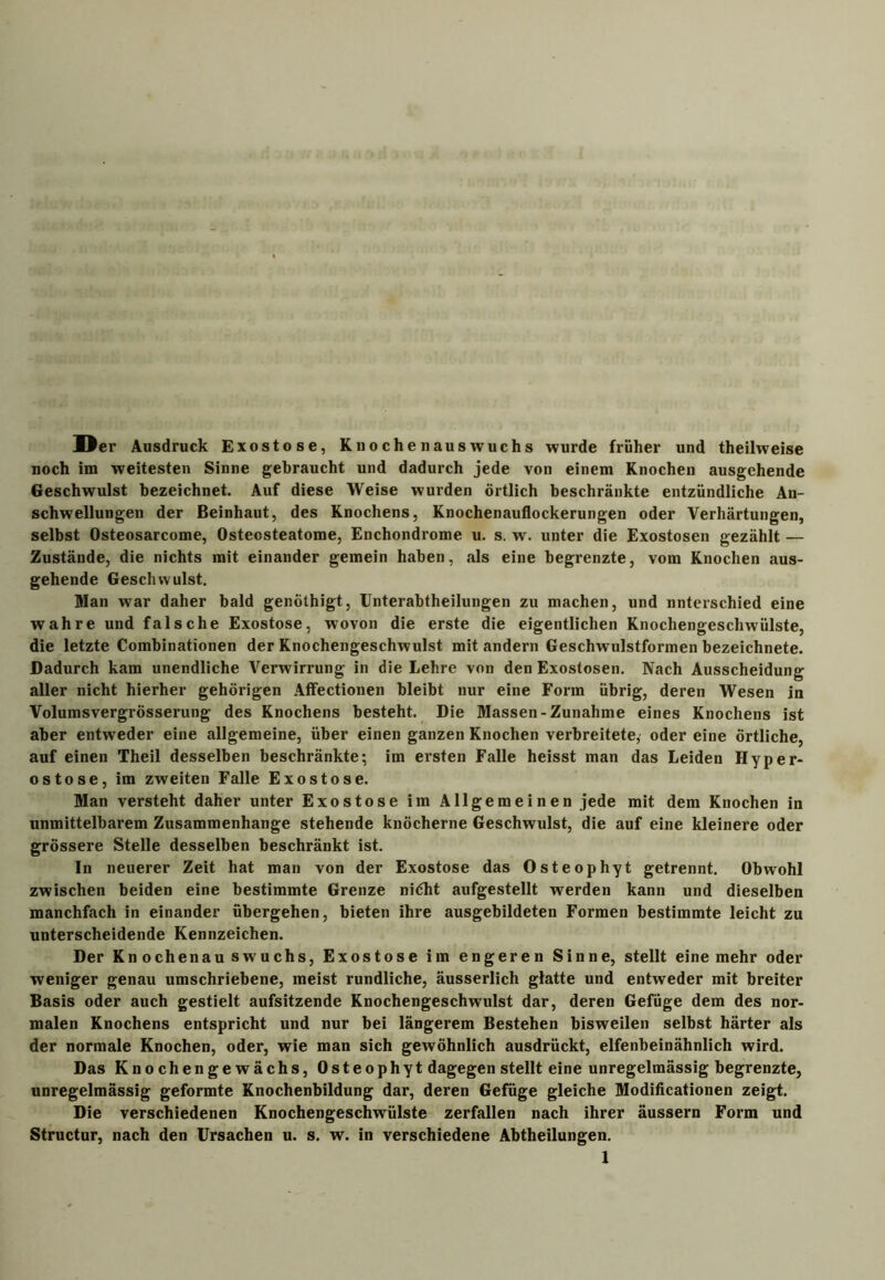 Der Ausdruck Exostose, Knochenauswuchs wurde früher und theilweise noch im weitesten Sinne gebraucht und dadurch jede von einem Knochen ausgehende Geschwulst bezeichnet. Auf diese Weise wurden örtlich beschränkte entzündliche An- schwellungen der Beinhaut, des Knochens, Knochenauflockerungen oder Verhärtungen, selbst Osteosarcome, Ostecsteatome, Enchondrome u. s. w. unter die Exostosen gezählt — Zustände, die nichts mit einander gemein haben, als eine begrenzte, vom Knochen aus- gehende Geschwulst. Man war daher bald genöthigt, Unterabtheilungen zu machen, und nnterschied eine wahre und falsche Exostose, wovon die erste die eigentlichen Knochengeschwülste, die letzte Combinationen der Knochengeschwulst mit andern Geschwulstformen bezeichnete. Dadurch kam unendliche Verwirrung in die Lehre von den Exostosen. Nach Ausscheidung aller nicht hierher gehörigen Affectionen bleibt nur eine Form übrig, deren Wesen in Volumsvergrösserung des Knochens besteht. Die Massen-Zunahme eines Knochens ist aber entweder eine allgemeine, über einen ganzen Knochen verbreitete, oder eine örtliche, auf einen Theil desselben beschränkte; im ersten Falle heisst man das Leiden Hyper- ostose, im zweiten Falle Exostose. Man versteht daher unter Exostose im Allgemeinen jede mit dem Knochen in unmittelbarem Zusammenhänge stehende knöcherne Geschwulst, die auf eine kleinere oder grössere Stelle desselben beschränkt ist. In neuerer Zeit hat man von der Exostose das Osteophyt getrennt. Obwohl zwischen beiden eine bestimmte Grenze nidht aufgestellt werden kann und dieselben manchfach in einander übergehen, bieten ihre ausgebildeten Formen bestimmte leicht zu unterscheidende Kennzeichen. Der Knochenau swuchs, Exostose im engeren Sinne, stellt eine mehr oder weniger genau umschriebene, meist rundliche, äusserlich glatte und entweder mit breiter Basis oder auch gestielt aufsitzende Knochengeschwulst dar, deren Gefüge dem des nor- malen Knochens entspricht und nur bei längerem Bestehen bisweilen selbst härter als der normale Knochen, oder, wie man sich gewöhnlich ausdrückt, elfenbeinähnlich wird. Das Knochengewächs, Osteophyt dagegen stellt eine unregelmässig begrenzte, unregelmässig geformte Knochenbildung dar, deren Gefüge gleiche Modificationen zeigt. Die verschiedenen Knochengeschwülste zerfallen nach ihrer äussern Form und Structur, nach den Ursachen u. s. w. in verschiedene Abtheilungen.