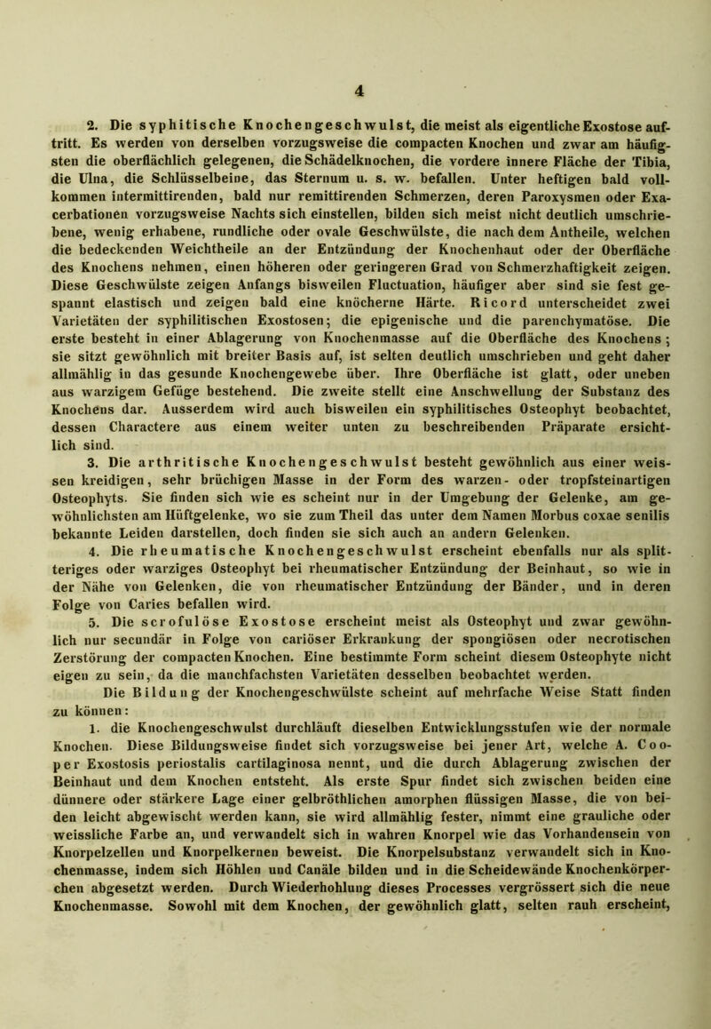 2. Die syphitische Knoche n g es ch willst, die meist als eigentliche Exostose auf- tritt. Es werden von derselben vorzugsweise die compacten Knochen und zwar am häufig- sten die oberflächlich gelegenen, die Schädelknochen, die vordere innere Fläche der Tibia, die Ulna, die Schlüsselbeine, das Sternum u. s. w. befallen. Unter heftigen bald voll- kommen intermittirenden, bald nur remittirenden Schmerzen, deren Paroxysraen oder Exa- cerbationen vorzugsweise Nachts sich einstellen, bilden sich meist nicht deutlich umschrie- bene, wenig erhabene, rundliche oder ovale Geschwülste, die nachdem Antheile, welchen die bedeckenden Weichtheile an der Entzündung der Knochenhaut oder der Oberfläche des Knochens nehmen, einen höheren oder geringeren Grad von Schmerzhaftigkeit zeigen. Diese Geschwülste zeigen Anfangs bisweilen Fluctuation, häufiger aber sind sie fest ge- spannt elastisch und zeigen bald eine knöcherne Härte. Ri cord unterscheidet zwei Varietäten der syphilitischen Exostosen; die epigenische und die parenchymatöse. Die erste besteht in einer Ablagerung von Knochenmasse auf die Oberfläche des Knochens ; sie sitzt gewöhnlich mit breiter Basis auf, ist selten deutlich umschrieben und geht daher allmählig in das gesunde Knochengewebe über. Ihre Oberfläche ist glatt, oder uneben aus warzigem Gefüge bestehend. Die zweite stellt eine Anschwellung der Substanz des Knochens dar. Ausserdem wird auch bisweilen ein syphilitisches Osteophyt beobachtet, dessen Charactere aus einem weiter unten zu beschreibenden Präparate ersicht- lich sind. 3. Die arthritische Knochengeschwulst besteht gewöhnlich aus einer weis- sen kreidigen, sehr brüchigen Masse in der Form des warzen- oder tropfsteinai-tigen Osteophyts. Sie finden sich wie es scheint nur in der Umgebung der Gelenke, am ge- wöhnlichsten am Hüftgelenke, wo sie zum Theil das unter dem Namen Morbus coxae senilis bekannte Leiden darstellen, doch finden sie sich auch an andern Gelenken. 4. Die rheumatische Knochengeschwulst erscheint ebenfalls nur als split- teriges oder warziges Osteophyt bei rheumatischer Entzündung der Beinhaut, so wie in der Nähe von Gelenken, die von rheumatischer Entzündung der Bänder, und in deren Folge von Caries befallen wird. 5. Die scrofulöse Exostose erscheint meist als Osteophyt und zwar gewöhn- lich nur secundär in Folge von cariöser Erkraukung der spongiösen oder necrotischen Zerstörung der compacten Knochen. Eine bestimmte Form scheint diesem Osteophyte nicht eigen zu sein, da die manchfachsten Varietäten desselben beobachtet werden. Die Bildung der Knochengeschwülste scheint auf mehrfache Weise Statt finden zu können: 1. die Knochengeschwulst durchläuft dieselben Entwicklungsstufen wie der normale Knochen. Diese Bildungsweise findet sich vorzugsweise bei jener Art, welche A. Coo- per Exostosis periostalis cartilaginosa nennt, und die durch Ablagerung zwischen der Beinhaut und dem Knochen entsteht. Als erste Spur findet sich zwischen beiden eine dünnere oder stärkere Lage einer gelbröthlichen amorphen flüssigen Masse, die von bei- den leicht abgewischt werden kann, sie wird allmählig fester, nimmt eine grauliche oder weissliche Farbe an, und verwandelt sich in wahren Knorpel wie das Vorhandensein von Knorpelzellen und Knorpelkernen beweist. Die Knorpelsubstanz verwandelt sich in Kno- chenmasse, indem sich Höhlen und Canäle bilden und in die Scheidewände Knochenkörper- chen abgesetzt werden. Durch Wiederhohlung dieses Processes vergrössert sich die neue Knochenmasse. Sowohl mit dem Knochen, der gewöhnlich glatt, selten rauh erscheint,
