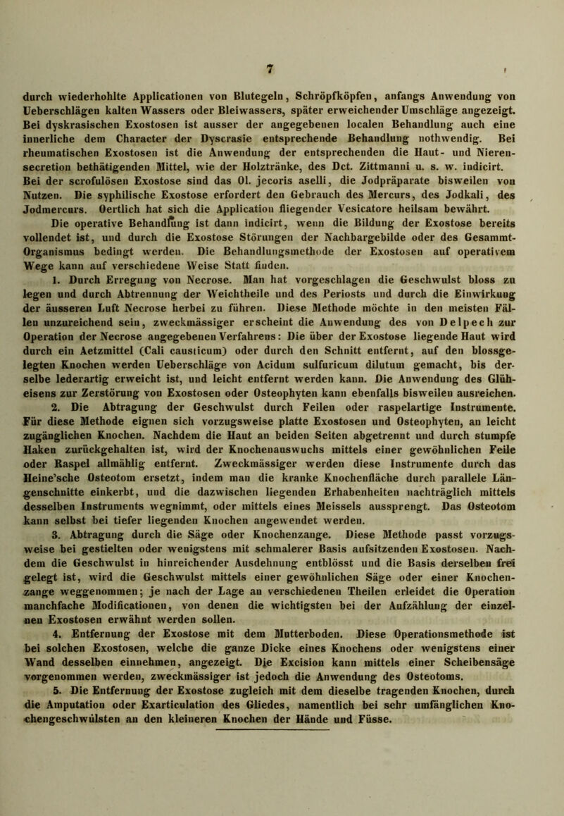 durch wiederhohlte Applicationen von Blutegeln, Schröpfköpfen, anfangs Anwendung von Ueberschlägen kalten Wassers oder Bleiwassers, spätererweichenderUmschläge angezeigt. Bei dyskrasischen Exostosen ist ausser der angegebenen localen Behandlung auch eine innerliche dem Character der Dyscrasie entsprechende Behandlung nothwendig. Bei rheumatischen Exostosen ist die Anwendung der entsprechenden die Haut- und Nieren- secretion bethätigenden Mittel, wie der Holztränke, des Dct. Zittmanni u. s. w. indicirt. Bei der scrofulösen Exostose sind das 01. jecoris aselli, die Jodpräparate bisweilen von Nutzen. Die syphilische Exostose erfordert den Gebrauch des Mercurs, des Jodkali, des Jodmercurs. Oertlich hat sich die Application fliegender Vesicatore heilsam bewährt. Die operative Behandiung ist dann indicirt, wenn die Bildung der Exostose bereits vollendet ist, und durch die Exostose Störungen der Nachbargebilde oder des Gesammt- Organismus bedingt werden. Die Behandlungsmethode der Exostosen auf operativem Wege kann auf verschiedene Weise Statt finden. 1. Durch Erregung von Necrose. Man hat vorgeschlagen die Geschwulst bloss zu legen und durch Abtrennung der Weichtheile und des Periosts und durch die Einwirkung der äusseren Luft Necrose herbei zu führen. Diese Methode möchte in den meisten Fäl- len unzureichend sein, zweckmässiger erscheint die Anwendung des von Delpech zur Operation der Necrose angegebenen Verfahrens: Die über der Exostose liegende Haut wird durch ein Aetzmittel (Cali causticum) oder durch den Schnitt entfernt, auf den blossge- legten Knochen werden Ueberschläge von Acidum sulfuricum dilutum gemacht, bis der- selbe lederartig erweicht ist, und leicht entfernt werden kann. Die Anwendung des Glüh- eisens zur Zerstörung von Exostosen oder Osteophyten kann ebenfalls bisweilen ausreichen. 2. Die Abtragung der Geschwulst durch Feilen oder raspelartige Instrumente. Für diese Methode eignen sich vorzugsweise platte Exostosen und Osteophyten, an leicht zugänglichen Knochen. Nachdem die Haut an beiden Seiten abgetrennt und durch stumpfe Haken zurückgehalten ist, wird der Knochenauswuchs mittels einer gewöhnlichen Feile oder Raspel allmählig entfernt. Zweckmässiger werden diese Instrumente durch das Heine’sche Osteotom ersetzt, indem man die kranke Knochenfläche durch parallele Län- genschnitte einkerbt, und die dazwischen liegenden Erhabenheiten nachträglich mittels desselben Instruments wegnimmt, oder mittels eines Meisseis aussprengt. Das Osteotom kann selbst bei tiefer liegenden Knochen angewendet werden. 3. Abtragung durch die Säge oder Knochenzange. Diese Methode passt vorzugs- weise bei gestielten oder wenigstens mit schmalerer Basis aufsitzenden Exostosen. Nach- dem die Geschwulst in hinreichender Ausdehnung entblösst und die Basis derselben frei gelegt ist, wird die Geschwulst mittels einer gewöhnlichen Säge oder einer Knochen- zange weggenommen; je nach der Lage an verschiedenen Theilen erleidet die Operation manchfache Modificationen, von denen die wichtigsten bei der Aufzählung der einzel- nen Exostosen erwähnt werden sollen. 4. Entfernung der Exostose mit dem Mutterboden. Diese Operationsmethode ist bei solchen Exostosen, welche die ganze Dicke eines Knochens oder wenigstens einer Wand desselben einnehmen, angezeigt. Die Excision kann mittels einer Scheibensäge vorgenommen werden, zweckmässiger ist jedoch die Anwendung des Osteotoms. 5. Die Entfernung der Exostose zugleich mit dem dieselbe tragenden Knochen, durch die Amputation oder Exarticulation des Gliedes, namentlich bei sehr umfänglichen Kno- chengeschwülsten an den kleineren Knochen der Hände und Füsse.