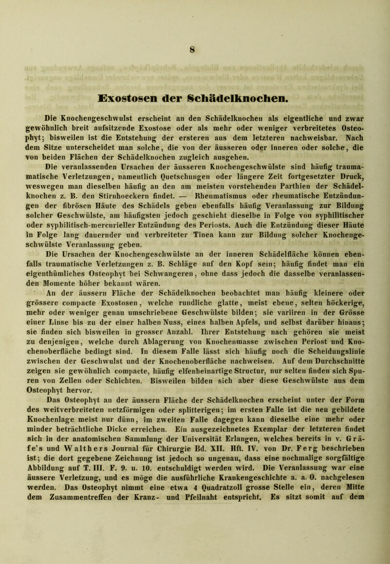 Exostosen der Schädelknochen. Die Knochengeschwulst erscheint an den Schädelknochen als eigentliche und zwar gewöhnlich breit aufsitzende Exostose oder als mehr oder weniger verbreitetes Osteo- phyt; bisweilen ist die Entstehung der ersteren aus dem letzteren nachweisbar. Nach dem Sitze unterscheidet man solche, die von der äusseren oder inneren oder solche, die von beiden Flächen der Schädelknochen zugleich ausgehen. Die veranlassenden Ursachen der äusseren Knochengeschwülste sind häufig trauma- matische Verletzungen, namentlich Quetschungen oder längere Zeit fortgesetzter Druck, weswegen man dieselben häufig an den am meisten vorstehenden Parthien der Schädel- knochen z. B. den Stirnhoeckern findet. — Rheumatismus oder rheumatische Entzündun- gen der fibrösen Häute des Schädels geben ebenfalls häufig Veranlassung zur Bildung solcher Geschwülste, am häufigsten jedoch geschieht dieselbe in Folge von syphilitischer oder syphilitisch-mercurieller Entzündung des Periosts. Auch die Entzündung dieser Häute in Folge lang dauernder und verbreiteter Tinea kann zur Bildung solcher Knochenge- schwülste Veranlassung geben. Die Ursachen der Knochengeschwülste an der inneren Schädelfläche können eben- falls traumatische Verletzungen z. B. Schläge auf den Kopf sein 5 häufig findet man ein eigenthümliches Osteophyt bei Schwangeren, ohne dass jedoch die dasselbe veranlassen- den Momente höher bekannt wären. An der äussern Fläche der Schädelknochen beobachtet man häufig kleinere oder grössere compacte Exostosen, welche rundliche glatte, meist ebene, selten höckerige, mehr oder weniger genau umschriebene Geschwülste bilden ; sie variiren in der Grösse eiuer Linse bis zu der einer halben Nuss, eines halben Apfels, und selbst darüber hinaus; sie finden sich bisweilen in grosser Anzahl. Ihrer Entstehung nach gehören sie meist zu denjenigen, welche durch Ablagerung von Knochemuasse zwischen Periost und Kno- chenoberfläche bedingt sind. In diesem Falle lässt sich häufig noch die Scheidungslinie zwischen der Geschwulst und der Knochenoberfläche nachweisen. Auf dem Durchschnitte zeigen sie gewöhnlich compacte, häufig elfenbeinartige Structur, nur selten finden sich Spu- ren von Zellen oder Schichten. Bisweilen bilden sich aber diese Geschwülste aus dem Osteophyt hervor. Das Osteophyt an der äussern Fläche der Schädelknochen erscheint unter der Form des weitverbreiteten netzförmigen oder splitterigen; im ersten Falle ist die neu gebildete Knochenlage meist nur dünn, im zweiten Falle dagegen kann dieselbe eine mehr oder minder beträchtliche Dicke erreichen. Ein ausgezeichnetes Exemplar der letzteren findet sich in der anatomischen Sammlung der Universität Erlangen, welches bereits in v. Grä- fe’s und Walthers Journal für Chirurgie Bd. XII. Hfl. IV. von Dr. Ferg beschrieben ist; die dort gegebene Zeichnung ist jedoch so ungenau, dass eine nochmalige sorgfältige Abbildung auf T. III. F. 9. u. 10. entschuldigt werden wird. Die Veranlassung war eine äussere Verletzung, und es möge die ausführliche Krankengeschichte a. a. 0. nachgelesen werden. Das Osteophyt nimmt eine etwa 4 Ouadratzoll grosse Stelle ein, deren Mitte dem Zusammentreffen der Kranz- und Pfeilnaht entspricht. Es sitzt somit auf dem