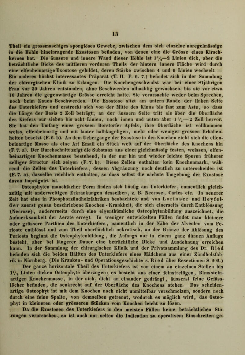 Theil ein grossmaschiges spongiöses Gewebe, zwischen dem sich einzelne unregelmässige in die Höhle hineinragende Exostosen befinden, von denen eine die Grösse eines Kirsch- kernes hat. Die äussere und innere Wand dieser Höhle ist ll/2—2 Linien dick, aber die beträchtliche Dicke des mittleren vorderen Theils der hintern innern Fläche wird durch eine elfenbeinartige Exostose gebildet, deren Stärke zwischen 4 und 6 Linien wechselt. — Ein anderes höchst interessantes Präparat (T. II. F. 6. 7.) befindet sich in der Sammlung der chirurgischen Klinik zu Erlangen. Die Knochengeschwulst war bei einer 81jährigen Frau vor 30 Jahren entstanden, ohne Beschwerden allmählig gewachsen, bis sie vor etwa JO Jahren die gegenwärtige Grösse erreicht hatte. Sie verursachte weder beim Sprechen, noch beim Kauen Beschwerden. Die Exostose sitzt am untern Rande der linken Seite des Unterkiefers und erstreckt sich von der Mitte des Kinns bis fast zum Aste, so dass die Länge der Basis 2 Zoll beträgt; an der äussern Seite tritt sie über die Oberfläche des Kiefers nur sieben bis acht Linien, nach innen und unten aber 1 V, — 2 Zoll hervor. Sie hat den Umfang eines grossen Borstorfer Apfels, ihre Oberfläche ist vollkommen weiss, elfenbeinartig und mit lauter halbkugeligen, mehr oder weniger grossen Erhaben- heiten besetzt (F. G. b). An dem Uebergange der Exostose in den Knochen zieht sich die elfen- beinartige Masse als eine Art Email ein Stück weit auf der Oberfläche des Knochens hin (F. 7. a). Der Durchschnitt zeigt die Substanz aus einer gleichmässig festen, weissen, elfen- beinai’tigen Knochenmasse bestehend, in der nur hin und wieder leichte Spuren früherer zelliger Structur sich zeigen (F. 7. b). Diese Zellen enthalten kein Knochenmark, wäh- rend die Zellen des Unterkiefers, dessen Abgränzung noch deutlich zu unterscheiden ist (F. 7. a), dasselbe reichlich enthalten, so dass selbst die nächste Umgebung der Exostose davon imprägnirt ist. Osteophyten manchfacher Form finden sich häufig am Unterkiefer, namentlich gleich- zeitig mit anderweitigen Erkrankungen desselben, z. B. Necrose, Caries etc. In neuerer Zeit hat eine in Phosphorzündholzfabriken beobachtete und von Lorinser und Heyfel- d e r zuerst genau beschriebene Knochen - Krankheit, die sich einerseits durch Entblössung (Necrose), andererseits durch eine eigentümliche Osteophytenbildung auszeichnet, die Aufmerksamkeit der Aerzte erregt. In weniger entwickelten Fällen findet man kleinere oder grössere Partien des Unterkiefers, namentlich in der Nähe der Alveolen vom Pe- rioste entblösst und zum Theil oberflächlich nekrotisch, an der Gränze der Ablösung des Periosts beginnt die Osteophytenbildung, die Anfangs nur in einem ganz dünnen Anfluge besteht, aber bei längerer Dauer eine beträchtliche Dicke und Ausdehnung erreichen kann. In der Sammlung der chirurgischen Klinik und der Privatsammlung des Dr. Ried befinden sich die beiden Hälften des Unterkiefers eines Mädchens aus einer Zündholzfab- rik in Nürnberg. (Die Kranken - und Operationsgeschichte s. Ried über Resectionen S. 202.) Der ganze horizontale Theil des Unterkiefers ist von einem an einzelnen Stellen bis !*/„ Linien dicken Osteophyte überzogen; es besteht aus einer feinstreifigen, Bimsstein- artigen Knochenmasse, in der sich, dicht an einander gedrängt, äusserst feine Gefäss- löcher befinden, die senkrecht auf der Oberfläche des Knochens stehen. Das scheiden- artige Osteophyt ist mit dem Knochen noch nicht unmittelbar verschmolzen, sondern noch durch eine feine Spalte, von demselben getrennt, wodurch es möglich wird, das Osteo- phyt in kleineren oder grösseren Stücken vom Knochen leicht zu lösen. Da die Exostosen des Unterkiefers in den meisten Fällen keine beträchtlichen Stö- rungen verursachen, so ist auch nur selten die Indication zu operativem Einschreiten ge-