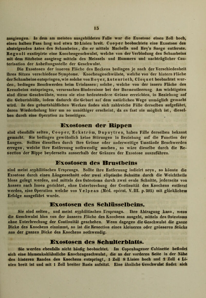 ausgiengen. In dem am meisten ausgebildeten Falle war die Exostose einen Zoll hoch, einen halben Fuss lang und etwa 20 Linien breit. Cooper beobachtete eine Exostose des absteigenden Astes des Schambeins, die er mittels Machells und Hey’s Saege entfernte. Regno li exstirpirte eine Knochengeschwulst, welche von der Verbindung des Schambeins mit dem Sitzbeine ausgieng mittels des Meisseis und Hammers und nachträglicher Cau- terisation der Anheftungsstelle der Geschwulst. Die Exostosen der inneren Fläche des Beckens bedingen je nach der Verschiedenheit ihres Sitzes verschiedene Symptome. Knochengeschwülste, welche von der hintern Fläche der Schambeine entspringen, wie solche von Boyer, Autenrieth, Cloquet beobachtet wur- den, bedingen Beschwerden beim Urinlassen; solche, welche von der innern Fläche des Kreuzbeins entspringen, verursachen Hindernisse bei der Darmentleerung. Am wichtigsten sind diese Geschwülste, wenn sie eine bedeutendere Grösse erreichten, in Beziehung auf die Geburtshülfe, indem dadurch die Geburt auf dem natürlichen Wege unmöglich gemacht wird. In den geburtshülflichen Werken finden sich zahlreiche Fälle derselben aufgeführt, deren Wiederholung hier um so unnöthiger erscheint, da es fast nie möglich ist, diesel- ben durch eine Operation zu beseitigen. Exostosen der Rippen sind ebenfalls selten, Cooper, Eckström, Dupuytren, haben Fälle derselben bekannt gemacht. Sie bedingen gewöhnlich keine Störungen in Beziehung auf die Function der Lungen. Sollten dieselben durch ihre Grösse oder anderweitige Umstände Beschwerden erregen, welche ihre Entfernung nothwendig machen, so wäre dieselbe durch die Re- section der Rippe beyderseits ausserhalb der Gränzen der Exostose auszuführen. Exostosen des Brustbeins sind meist syphilitischen Ursprungs. Sollte ihre Entfernung indicirt seyn, so könnte die Exostose durch einen Längenschnitt oder zwei eliptische Schnitte durch die Weichtheile bloss gelegt werden, und mittels des Osteotoms durch zwei ovale Schnitte, jederseits von Aussen nach Innen gerichtet, ohne Unterbrechung der Continuität des Knochens entfernt werden, eine Operation welche von Velpeau (Med. opcrat. V.III. p.202) mit glücklichem Erfolge ausgeführt wurde. Exostosen des Schlüsselbeins. Sie sind selten, und meist syphilitischen Ursprungs. Ihre Abtragung kann, wenn die Geschwulst blos von der äussern Fläche des Knochens ausgeht, mittels des Osteotoms ohne Unterbrechung der Continuität geschehen. Wenn dagegen die Geschwulst die ganze Dicke des Knochens einnimmt, so ist die Resection eines kleineren oder grösseren Stücks aus der ganzen Dicke des Knochens nothwendig. Exostosen des Schulterblatts. Sie werden ebenfalls nicht häufig beobachtet. Im Copenhagener Cabinette befindet sich eine blumenkohlähnliche Knochengeschwulst, die an der vorderen Seite in der Nähe des hinteren Randes des Knochens entspringt, 1 Zoll 8 Linien hoch und 2 Zoll 4 Li- nien breit ist und mit 1 Zoll breiter Basis aufsitzt. Eine ähnliche Geschwulst findet sich