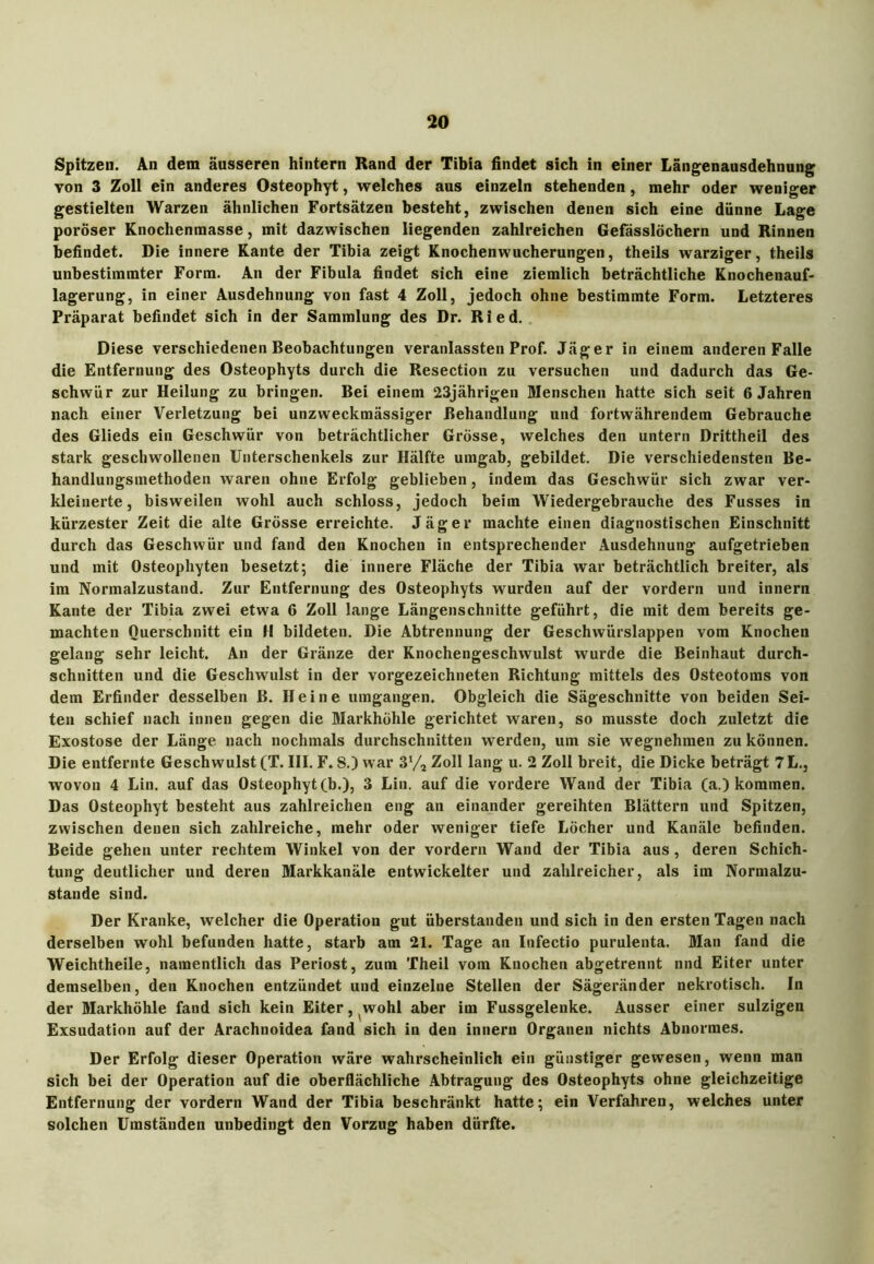 Spitzen. An dem äusseren hintern Rand der Tibia findet sich in einer Längenausdehnung von 3 Zoll ein anderes Osteophyt, welches aus einzeln stehenden , mehr oder weniger gestielten Warzen ähnlichen Fortsätzen besteht, zwischen denen sich eine dünne Lage poröser Knochenmasse, mit dazwischen liegenden zahlreichen Gefässlöchern und Rinnen befindet. Die innere Kante der Tibia zeigt Knochenwucherungen, theils warziger, theils unbestimmter Form. An der Fibula findet sich eine ziemlich beträchtliche Knochenauf- lagerung, in einer Ausdehnung von fast 4 Zoll, jedoch ohne bestimmte Form. Letzteres Präparat befindet sich in der Sammlung des Dr. Ried. Diese verschiedenen Beobachtungen veranlassten Prof. Jäger in einem anderen Falle die Entfernung des Osteophyts durch die Resection zu versuchen und dadurch das Ge- schwür zur Heilung zu bringen. Bei einem 23jährigen Menschen hatte sich seit 6 Jahren nach einer Verletzung bei unzweckmässiger Behandlung und fortwährendem Gebrauche des Glieds ein Geschwür von beträchtlicher Grösse, welches den untern Drittheil des stark geschwollenen Unterschenkels zur Hälfte umgab, gebildet. Die verschiedensten Be- handlungsmethoden waren ohne Erfolg geblieben, indem das Geschwür sich zwar ver- kleinerte, bisweilen wohl auch schloss, jedoch beim Wiedergebrauche des Fusses in kürzester Zeit die alte Grösse erreichte. Jäger machte einen diagnostischen Einschnitt durch das Geschwür und fand den Knochen in entsprechender Ausdehnung aufgetrieben und mit Osteophyten besetzt; die innere Fläche der Tibia war beträchtlich breiter, als im Normalzustand. Zur Entfernung des Osteophyts wurden auf der vordem und innern Kante der Tibia zwei etwa 6 Zoll lange Längenschnitte geführt, die mit dem bereits ge- machten Querschnitt ein H bildeten. Die Abtrennung der Geschwürslappen vom Knochen gelang sehr leicht. An der Gränze der Knochengeschwulst wurde die Beinhaut durch- schnitten und die Geschwulst in der vorgezeichneten Richtung mittels des Osteotoms von dem Erfinder desselben B. Heine umgangen. Obgleich die Sägeschnitte von beiden Sei- ten schief nach innen gegen die Markhöhle gerichtet waren, so musste doch zuletzt die Exostose der Länge nach nochmals durchschnitten werden, um sie wegnehmen zu können. Die entfernte Geschwulst (T. III. F. S.) war 3’/a Zoll lang u. 2 Zoll breit, die Dicke beträgt 7 L., wovon 4 Lin. auf das Osteophyt (b.), 3 Lin. auf die vordere Wand der Tibia (a.) kommen. Das Osteophyt besteht aus zahlreichen eng an einander gereihten Blättern und Spitzen, zwischen denen sich zahlreiche, mehr oder weniger tiefe Löcher und Kanäle befinden. Beide gehen unter rechtem Winkel von der vordem Wand der Tibia aus, deren Schich- tung deutlicher und deren Markkanäle entwickelter und zahlreicher, als im Normalzu- stände sind. Der Kranke, welcher die Operation gut überstanden und sich in den ersten Tagen nach derselben wohl befunden hatte, starb am 21. Tage an Infectio purulenta. Man fand die Weichtheile, namentlich das Periost, zum Theil vom Knochen abgetrennt nnd Eiter unter demselben, den Knochen entzündet und einzelne Stellen der Sägeränder nekrotisch. In der Markhöhle fand sich kein Eiter, wohl aber im Fussgelenke. Ausser einer sulzigen Exsudation auf der Arachnoidea fand sich in den innern Organen nichts Abnormes. Der Erfolg dieser Operation wäre wahrscheinlich ein günstiger gewesen, wenn man sich bei der Operation auf die oberflächliche Abtragung des Osteophyts ohne gleichzeitige Entfernung der vordem Wand der Tibia beschränkt hatte; ein Verfahren, welches unter solchen Umständen unbedingt den Vorzug haben dürfte.