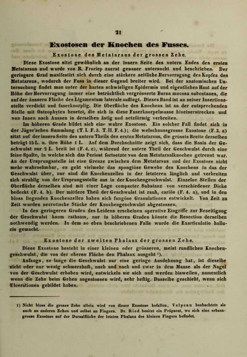 Exostosen der Knochen des Fusses. Exostose des Metatarsus der grossen Zehe. Diese Exostose sitzt gewöhnlich an der innern Seite des untern Endes des ersten Metatarsus und wurde von R. Froriep zuerst genauer untersucht und beschrieben. Der geringere Grad manifestirt sich durch eine stärkere seitliche Hervorragung des Kopfes des Metatarsus, wodurch der Fuss in dieser Gegend breiter wird. Bei der anatomischen Un- tersuchung findet man unter der harten schwieligen Epidermis und eigentlichen Haut auf der Höhe der Hervorragung immer eine beträchtlich vergrösserte Bursa mucosa subcutanea, die auf der äussern Fläche des Ligamentum laterale aufliegt. Dieses Band ist an seiner Insertions- stelle verdickt und faserknorplig. Die Oberfläche des Knochens ist an der entsprechenden Stelle mit Osteophyten besetzt, die sich in diese Faserknorpelmasse hineinerstrecken und von Innen nach Aussen in derselben ästig und netzförmig verbreiten. Im höheren Grade bildet sich eine, wahre Exostose. Ein solcher Fall findet sich in der Jäger’schen Sammlung (T. I. F. 3. T. II. F. 4.); die welschnussgrosse Exostose (F. 3. a) sitzt auf der innern Seite des untern Theils des ersten Metatarsus, die grösste Breite derselben beträgt 15 L. u. ihre Höhe 1 L. Auf dem Durchschnitte zeigt sich, dass die Basis der Ge- schwulst nur 2 L. breit ist (F. 4. c), während der untere Theil der Geschwulst durch eine feine Spalte, in welche sich das Periost fortsetzte von dem Metatarsalknochen getrennt war. An der Ursprungsstelle ist eine Grenze zwischen dem Metatarsus und der Exostose nicht mehr wahrnehmbar, es geht vielmehr das spongiöse Gewebe des Knochens in das der Geschwulst über, nur sind die Knochenzellen in der letzteren länglich und verbreiten sich strahlig von der Ursprungsstelle aus in der Knochengeschwulst. Einzelne Stellen der Oberfläche derselben sind mit einer Lage compacter Substanz von verschiedener Dicke bedeckt (F. 4. b). Der mittlere Theil der Geschwulst ist rauh, cariös (F. 4. a), und in den bloss liegenden Knochenzellen haben sich fungöse Granulationen entwickelt. Von Zeit zu Zeit wurden necrotische Stücke der Knochengeschwulst abgestossen. In den geringeren Graden des Leidens erscheinen operative Eingriffe zur Beseitigung der Geschwulst kaum rathsam, nur in höheren Graden könnte die Resection derselben no<,hwendig werden. In dem so eben beschriebenen Falle wurde die Exarticulatio hallu- cis gemacht. Exostose der zweiten Phalanx der grossen Zehe. Diese Exostose besteht in einer kleinen oder grösseren, meist rundlichen Knochen- geschwulst, die von der oberen Fläche den Phalanx ausgeht *)• Anfangs, so lange die Geschwulst nur eine geringe Ausdehnung hat, ist dieselbe nicht oder nur wenig schmerzhaft, nach und nach und zwar in dem Maase als der Nagel von der Geschwulst erhoben wird, entwickeln sie sich und werden bisweilen, namentlich wenn die Zehe beim Gehen angestossen wird, sehr heftig. Dasselbe geschieht, wenn sich Ulcerationen gebildet haben. 1) Nicht bloss die grosse Zehe allein wird von dieser Exostose befallen, Velpeau beobachtete sie auch an anderen Zehen und selbst an Fingern. Dr. Ried besitzt ein Präparat, wo sich eine erbsen- grosse Exostose auf der Dorsaliläche der letzten Phalanx des kleinen Fingers befindet.