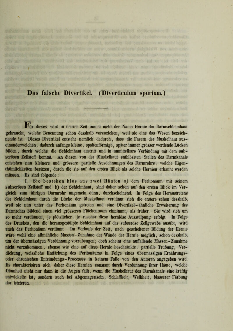 Das falsche Divertikel. (Diverticulum spurium.) E, dieses wird in neurer Zeit immer mehr der Name Hernie der Darmschleimhaut gebraucht, welche Benennung schon desshalb vorzuziehen, weil sie eine das Wesen bezeich- nende ist. Dieses Divertikel entsteht nemlich dadurch, dass die Fasern der Muskelhaut aus- einanderweichen, dadurch anfangs kleine, spaltenförmige, später immer grösser werdende Lücken bilden, durch welche die Schleimhaut austritt und in unmittelbare Verbindung mit dem sub- serösen Zellstoff kommt. An diesen von der Muskelhaut entblössten Stellen des Darrakanals entstehen nun kleinere und grössere partielle Ausdehnungen des Darmrohrs, welche Eigen- thümlichkeiten besitzen, durch die sie auf den ersten Blick als solche Hernien erkannt werden müssen. Es sind folgende: I. Sie bestehen blos aus zwei Häuten a) dem Peritonäum mit seinem subserösen Zellstoff und b) der Schleimhaut, sind daher schon auf den ersten Blick im Ver- gleich zum übrigen Darmrohr ungemein dünn, durchscheinend. In Folge des Heraustretens der Schleimhaut durch die Lücke der Muskelhaut verdünnt sich die erstere schon desshalb, weil sie nun unter das Peritonäum getreten und eine Divertikel - ähnliche Erweiterung des Darmrohrs bildend einen viel grösseren Flächenraum einnimmt, als früher. Sie wird sich um so mehr verdünnen, je plötzlicher, je rascher diese herniöse Ausstülpung erfolgt. In Folge des Druckes, den die herausgestülpte Schleimhaut auf das subseröse Zellgewebe ausübt, wird auch das Peritonäum verdünnt. Im Verlaufe der Zeit, nach geschehener Bildung der Hernie wäre wohl eine allmähliche Massen - Zunahme der Wände der Hernie möglich, schon desshalb, um der übermässigen Verdünnung vorzubeugen; doch scheint eine auffallende Massen-Zunahme nicht vorzukommen, ebenso wie eine auf diese Hernie beschränkte, partielle Trübung, Ver- dickung, weissliche Entfärbung des Peritonäums in Folge eines übermässigen Ernährungs- oder chronischen Entzündungs-Processes in keinem Falle von den Autoren angegeben wird. Es charakterisiren sich daher diese Hernien constant durch Verdünnung ihrer Häute, welche Dünnheit nicht nur dann in die Augen fällt, wenn die Muskelhaut des Darmkanals eine kräftig entwickelte ist, sondern auch bei Abgemagertsein, Schlaffheit, Welkheit, blässerer Färbung der letzteren.