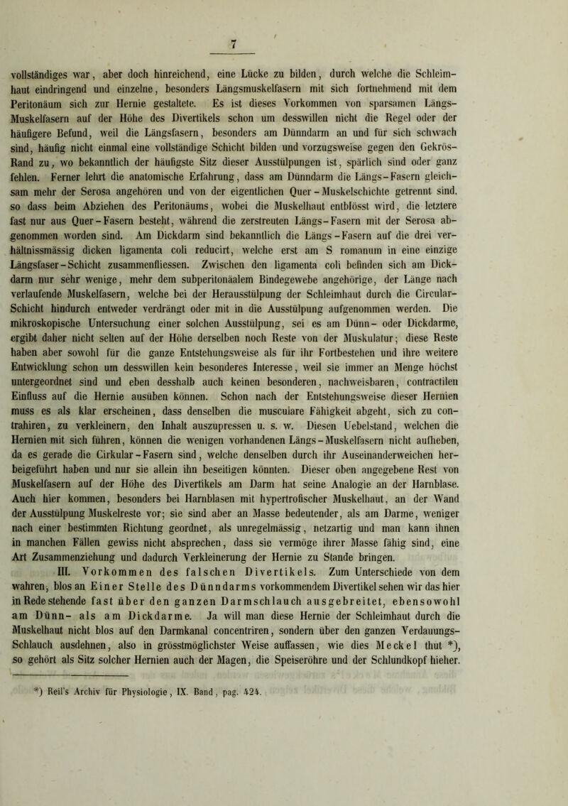 / vollständiges war, aber doch hinreichend, eine Lücke zu bilden, durch welche die Schleim- haut eindringend und einzelne, besonders Längsmuskelfasern mit sich fortnehmend mit dem Peritonäum sich zur Hernie gestaltete. Es ist dieses Vorkommen von sparsamen Längs- Muskelfasern auf der Höhe des Divertikels schon um desswillen nicht die Regel oder der häufigere Befund, weil die Längsfasern, besonders am Dünndarm an und für sich schwach sind, häufig nicht einmal eine vollständige Schicht bilden und vorzugsweise gegen den Gekrös- Rand zu, wo bekanntlich der häufigste Sitz dieser Ausstülpungen ist, spärlich sind oder ganz fehlen. Ferner lehrt die anatomische Erfahrung, dass am Dünndarm die Längs-Fasern gleich- sam mehr der Serosa angehören und von der eigentlichen Quer - Muskelschichte getrennt sind, so dass beim Abziehen des Peritonäums, wobei die Muskelhaut entblösst wird, die letztere fast nur aus Quer-Fasern besteht, während die zerstreuten Längs-Fasern mit der Serosa ab- genommen worden sind. Am Dickdarm sind bekanntlich die Längs-Fasern auf die drei ver- hältnissmässig dicken ligamenta coli reducirt, welche erst am S romanum in eine einzige Längsfaser - Schicht zusammenfliessen. Zwischen den ligamenta coli befinden sich am Dick- darm nur sehr wenige, mehr dem subperitonäalem Bindegewebe angehörige, der Länge nach verlaufende Muskelfasern, welche bei der Herausstülpung der Schleimhaut durch die Circular- Schicht hindurch entweder verdrängt oder mit in die Ausstülpung aufgenommen werden. Die mikroskopische Untersuchung einer solchen Ausstülpung, sei es am Dünn- oder Dickdarme, ergibt daher nicht selten auf der Höhe derselben noch Reste von der Muskulatur; diese Reste haben aber sowohl für die ganze Entstehungsweise als für ihr Fortbestehen und ihre weitere Entwicklung schon um desswillen kein besonderes Interesse, weil sie immer an Menge höchst untergeordnet sind und eben desshalb auch keinen besonderen, nachweisbaren, contractilen Einfluss auf die Hernie ausüben können. Schon nach der Enlstehungsweise dieser Hernien muss es als klar erscheinen, dass denselben die museuiare Fähigkeit abgeht, sich zu con- trahiren, zu verkleinern, den Inhalt auszupressen u. s. w. Diesen Uebelstand, welchen die Hernien mit sich führen, können die wenigen vorhandenen Längs - Muskelfasern nicht aufheben, da cs gerade die Cirkular-Fasern sind, welche denselben durch ihr Auseinanderweichen her- beigeführt haben und nur sie allein ihn beseitigen könnten. Dieser oben angegebene Rest von Muskelfasern auf der Höhe des Divertikels am Darm hat seine Analogie an der Harnblase. Auch hier kommen, besonders bei Harnblasen mit hypertrofischer Muskelhaut, an der Wand der Ausstülpung Muskelreste vor; sie sind aber an Masse bedeutender, als am Darme, weniger nach einer bestimmten Richtung geordnet, als unregelmässig, netzartig und man kann ihnen in manchen Fällen gewiss nicht absprechen, dass sie vermöge ihrer Masse fähig sind, eine Art Zusammenziehung und dadurch Verkleinerung der Hernie zu Stande bringen. III. Vorkommen des falschen Divertikels. Zum Unterschiede von dem wahren, blosan Einer Stelle des Dünndarms vorkommendem Divertikel sehen wir das hier in Rede stehende fast über den ganzen Darmschlauch ausgebreitet, ebensowohl am Dünn- als am Dick dar me. Ja will man diese Hernie der Schleimhaut durch die Muskelhaut nicht blos auf den Darmkanal concentriren, sondern über den ganzen Verdauungs- Schlauch ausdehnen, also in grösstmöglichster Weise auffassen, wie dies Meckel thut *), so gehört als Sitz solcher Hernien auch der Magen, die Speiseröhre und der Schlundkopf hieher. *) Reifs Archiv für Physiologie, IX. Band, pag. 424.