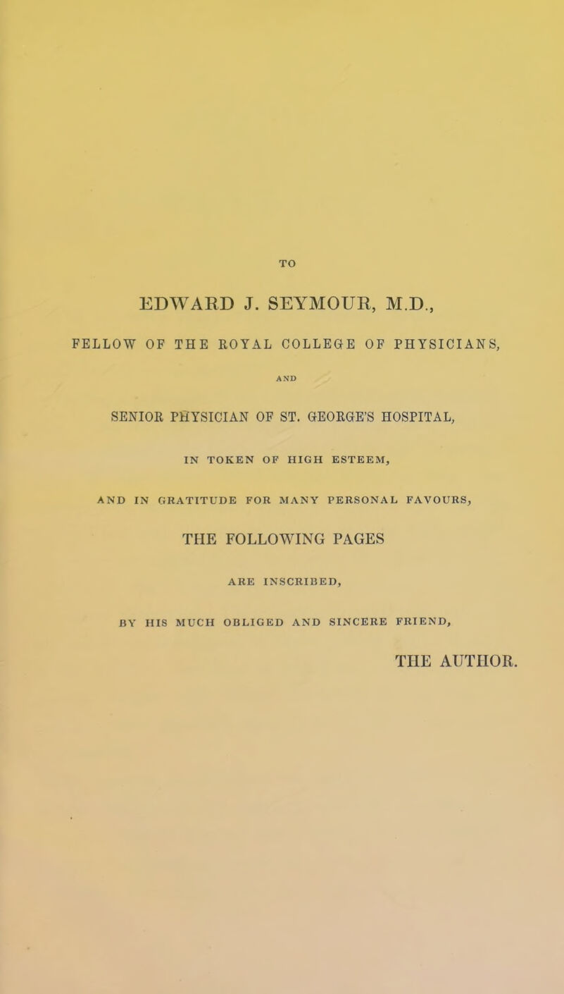 TO EDWARD J. SEYMOUR, M.D., FELLOW OF THE EOYAL COLLEGE OF PHYSICIANS, AND SENIOR PHYSICIAN OF ST. GEORGE'S HOSPITAL, IN TOKEN OF HIGH ESTEEM, AND IN GRATITUDE FOR MANY PERSONAL FAVOURS, THE FOLLOWING PAGES ARE INSCRIBED, BY HIS MUCH OBLIGED AND SINCERE FRIEND, THE AUTHOR.