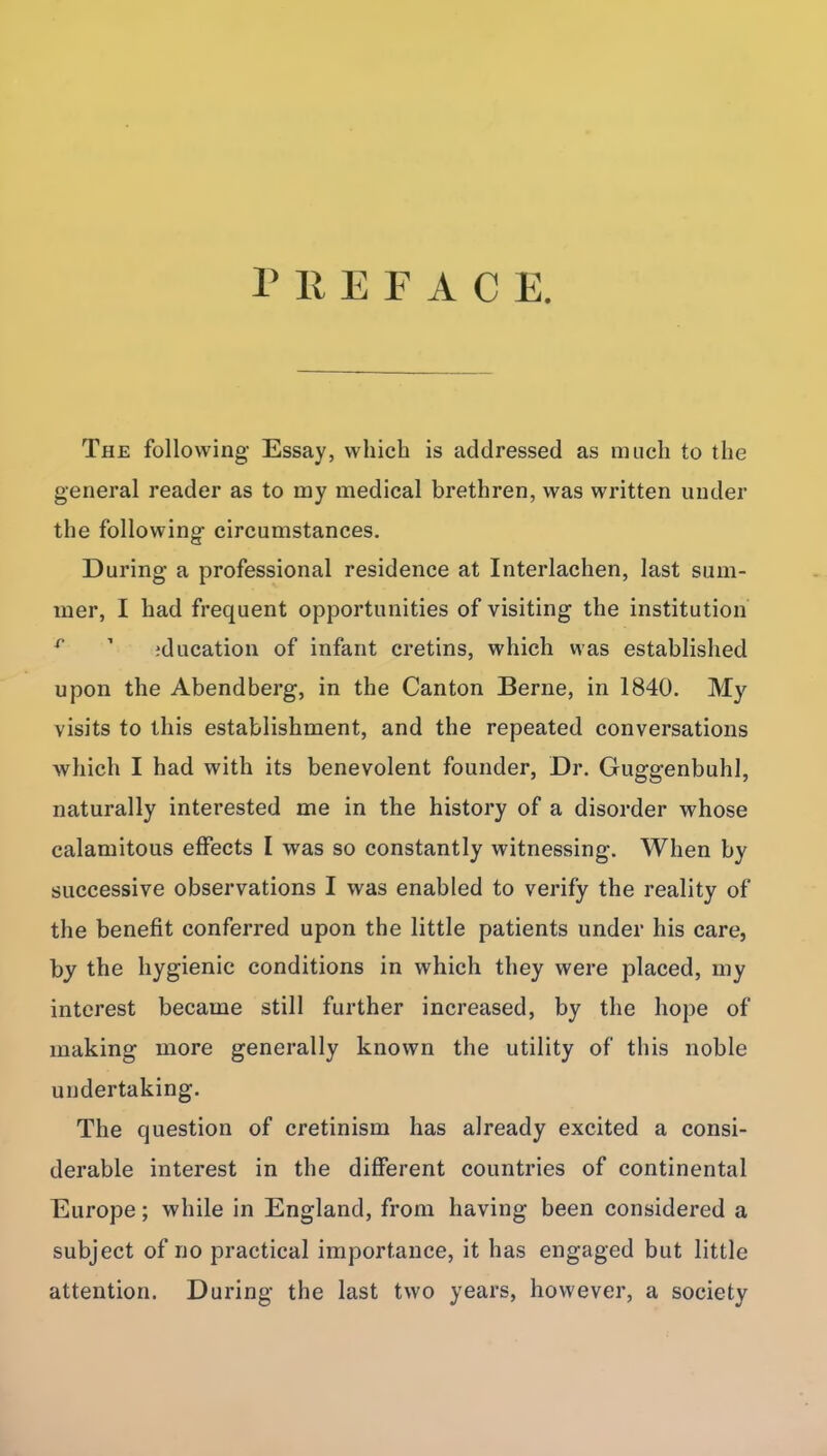 PREFACE The following Essay, which is addressed as much to the general reader as to my medical brethren, was written under the following circumstances. During a professional residence at Interlachen, last sum- mer, I had frequent opportunities of visiting the institution ^ ' iducation of infant cretins, which was established upon the Abendberg, in the Canton Berne, in 1840. My visits to this establishment, and the repeated conversations which I had with its benevolent founder, Dr. Guggenbuhl, naturally interested me in the history of a disorder whose calamitous effects I was so constantly witnessing. When by successive observations I was enabled to verify the reality of the benefit conferred upon the little patients under his care, by the hygienic conditions in which they were placed, my interest became still further increased, by the hope of making more generally known the utility of this noble undertaking. The question of cretinism has already excited a consi- derable interest in the different countries of continental Europe; while in England, from having been considered a subject of no practical importance, it has engaged but little attention. During the last two years, however, a society