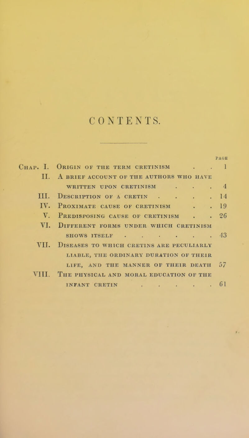 CONTENTS. PAGE Chap. I. Origin of the term cretinism . . 1 II. A BRIEF ACCOUNT OF THE AUTHORS WHO HAVE WRITTEN UPON CRETINISM . . .4 III. Description of a cretin . . . .14 IV. Proximate cause of cretinism . . 19 V. Predisposing cause of cretinism . . 26 VI. Different forms under which cretinism SHOWS itself ...... 43 VII. Diseases to which cretins are peculiarly LIABLE, the ordinary DURATION OF THEIR LIFE, AND THE MANNER OF THEIR DEATH 57 VIII. The physical and moral education of the INFANT cretin . . . . .01 ».