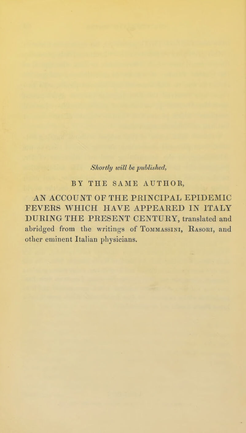 Shortly will be published, BY THE SAME AUTHOR, AN ACCOUNT OF THE PRINCIPAL EPIDEMIC FEVERS WHICH HAVE APPEARED IN ITALY DURING THE PRESENT CENTURY, translated and abridged from the writings of Tommassini, Rasori, and other eminent Italian physicians.